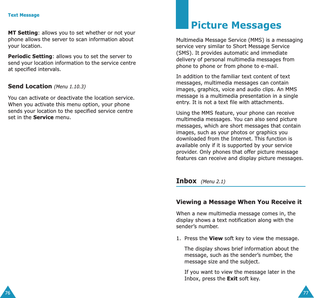 Text Message76MT Setting: allows you to set whether or not your phone allows the server to scan information about your location.Periodic Setting: allows you to set the server to send your location information to the service centre at specified intervals.Send Location (Menu 1.10.3)You can activate or deactivate the location service. When you activate this menu option, your phone sends your location to the specified service centre set in the Service menu.77Picture MessagesMultimedia Message Service (MMS) is a messaging service very similar to Short Message Service (SMS). It provides automatic and immediate delivery of personal multimedia messages from phone to phone or from phone to e-mail.In addition to the familiar text content of text messages, multimedia messages can contain images, graphics, voice and audio clips. An MMS message is a multimedia presentation in a single entry. It is not a text file with attachments.Using the MMS feature, your phone can receive multimedia messages. You can also send picture messages, which are short messages that contain images, such as your photos or graphics you downloaded from the Internet. This function is available only if it is supported by your service provider. Only phones that offer picture message features can receive and display picture messages.Inbox  (Menu 2.1)Viewing a Message When You Receive itWhen a new multimedia message comes in, the display shows a text notification along with the sender’s number.1. Press the View soft key to view the message.The display shows brief information about the message, such as the sender’s number, the message size and the subject. If you want to view the message later in the Inbox, press the Exit soft key.