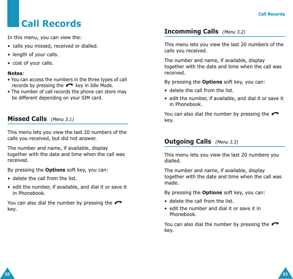 88Call RecordsIn this menu, you can view the:• calls you missed, received or dialled.• length of your calls.• cost of your calls.Notes:• You can access the numbers in the three types of call records by pressing the   key in Idle Mode.• The number of call records the phone can store may be different depending on your SIM card.Missed Calls  (Menu 3.1) This menu lets you view the last 20 numbers of the calls you received, but did not answer. The number and name, if available, display together with the date and time when the call was received. By pressing the Options soft key, you can:• delete the call from the list.•edit the number, if available, and dial it or save it in Phonebook.You can also dial the number by pressing the  key.Call Records89Incomming Calls  (Menu 3.2) This menu lets you view the last 20 numbers of the calls you received. The number and name, if available, display together with the date and time when the call was received. By pressing the Options soft key, you can:• delete the call from the list.•edit the number, if available, and dial it or save it in Phonebook.You can also dial the number by pressing the  key.Outgoing Calls  (Menu 3.3) This menu lets you view the last 20 numbers you dialled. The number and name, if available, display together with the date and time when the call was made. By pressing the Options soft key, you can:• delete the call from the list.• edit the number and dial it or save it in Phonebook.You can also dial the number by pressing the  key.