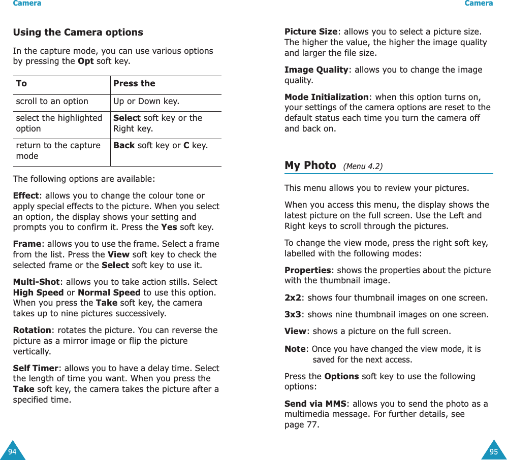 Camera94Using the Camera optionsIn the capture mode, you can use various options by pressing the Opt soft key. The following options are available:Effect: allows you to change the colour tone or apply special effects to the picture. When you select an option, the display shows your setting and prompts you to confirm it. Press the Yes soft key.Frame: allows you to use the frame. Select a frame from the list. Press the View soft key to check the selected frame or the Select soft key to use it. Multi-Shot: allows you to take action stills. Select High Speed or Normal Speed to use this option. When you press the Take soft key, the camera takes up to nine pictures successively.Rotation: rotates the picture. You can reverse the picture as a mirror image or flip the picture vertically.Self Timer: allows you to have a delay time. Select the length of time you want. When you press the Take soft key, the camera takes the picture after a specified time.To Press thescroll to an option Up or Down key.select the highlighted optionSelect soft key or the Right key.return to the capture modeBack soft key or C key.Camera95Picture Size: allows you to select a picture size. The higher the value, the higher the image quality and larger the file size.Image Quality: allows you to change the image quality.Mode Initialization: when this option turns on, your settings of the camera options are reset to the default status each time you turn the camera off and back on.My Photo  (Menu 4.2)This menu allows you to review your pictures.When you access this menu, the display shows the latest picture on the full screen. Use the Left and Right keys to scroll through the pictures.To change the view mode, press the right soft key, labelled with the following modes:Properties: shows the properties about the picture with the thumbnail image.2x2: shows four thumbnail images on one screen.3x3: shows nine thumbnail images on one screen.View: shows a picture on the full screen.Note: Once you have changed the view mode, it is saved for the next access.Press the Options soft key to use the following options:Send via MMS: allows you to send the photo as a multimedia message. For further details, see page 77.