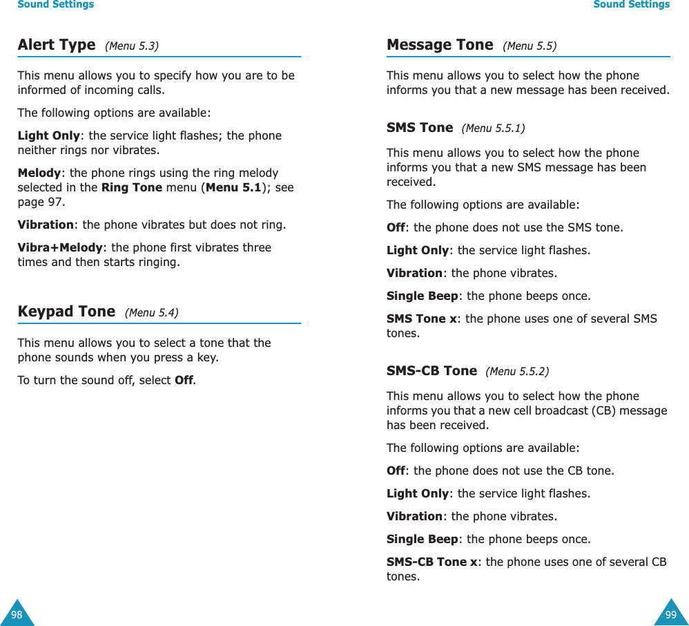 Sound Settings98Alert Type  (Menu 5.3) This menu allows you to specify how you are to be informed of incoming calls. The following options are available:Light Only: the service light flashes; the phone neither rings nor vibrates.Melody: the phone rings using the ring melody selected in the Ring Tone menu (Menu 5.1); see page 97.Vibration: the phone vibrates but does not ring. Vibra+Melody: the phone first vibrates three times and then starts ringing.Keypad Tone  (Menu 5.4) This menu allows you to select a tone that the phone sounds when you press a key. To turn the sound off, select Off.Sound Settings99Message Tone  (Menu 5.5) This menu allows you to select how the phone informs you that a new message has been received.SMS Tone  (Menu 5.5.1)This menu allows you to select how the phone informs you that a new SMS message has been received.The following options are available:Off: the phone does not use the SMS tone.Light Only: the service light flashes.Vibration: the phone vibrates.Single Beep: the phone beeps once. SMS Tone x: the phone uses one of several SMS tones. SMS-CB Tone  (Menu 5.5.2)This menu allows you to select how the phone informs you that a new cell broadcast (CB) message has been received.The following options are available:Off: the phone does not use the CB tone.Light Only: the service light flashes.Vibration: the phone vibrates.Single Beep: the phone beeps once. SMS-CB Tone x: the phone uses one of several CB tones.