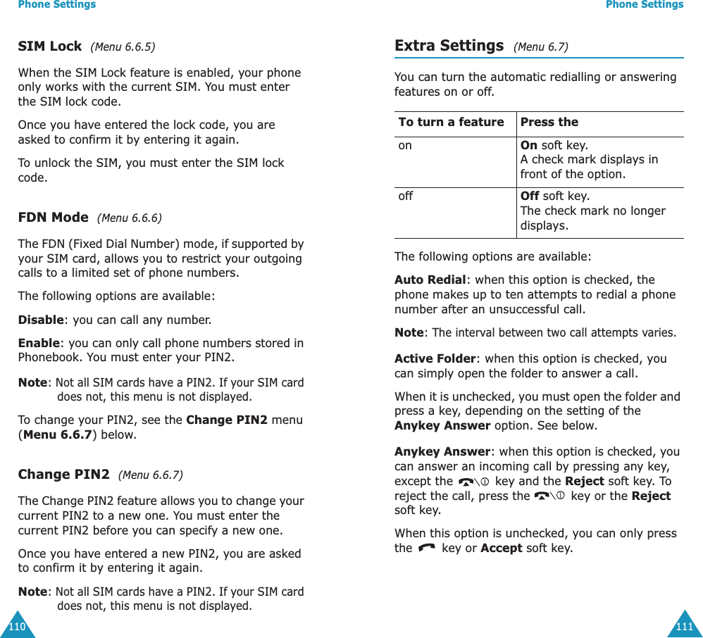 Phone Settings110SIM Lock  (Menu 6.6.5) When the SIM Lock feature is enabled, your phone only works with the current SIM. You must enter the SIM lock code.Once you have entered the lock code, you are asked to confirm it by entering it again.To unlock the SIM, you must enter the SIM lock code.FDN Mode  (Menu 6.6.6) The FDN (Fixed Dial Number) mode, if supported by your SIM card, allows you to restrict your outgoing calls to a limited set of phone numbers.The following options are available:Disable: you can call any number.Enable: you can only call phone numbers stored in Phonebook. You must enter your PIN2.Note: Not all SIM cards have a PIN2. If your SIM card does not, this menu is not displayed.To change your PIN2, see the Change PIN2 menu (Menu 6.6.7) below.Change PIN2  (Menu 6.6.7) The Change PIN2 feature allows you to change your current PIN2 to a new one. You must enter the current PIN2 before you can specify a new one.Once you have entered a new PIN2, you are asked to confirm it by entering it again.Note: Not all SIM cards have a PIN2. If your SIM card does not, this menu is not displayed.Phone Settings111Extra Settings  (Menu 6.7) You can turn the automatic redialling or answering features on or off. The following options are available:Auto Redial: when this option is checked, the phone makes up to ten attempts to redial a phone number after an unsuccessful call.Note: The interval between two call attempts varies.Active Folder: when this option is checked, you can simply open the folder to answer a call.When it is unchecked, you must open the folder and press a key, depending on the setting of the Anykey Answer option. See below.Anykey Answer: when this option is checked, you can answer an incoming call by pressing any key, except the   key and the Reject soft key. To reject the call, press the   key or the Reject soft key. When this option is unchecked, you can only press the   key or Accept soft key.To turn a feature Press the on On soft key.A check mark displays in front of the option. off Off soft key.The check mark no longer displays.