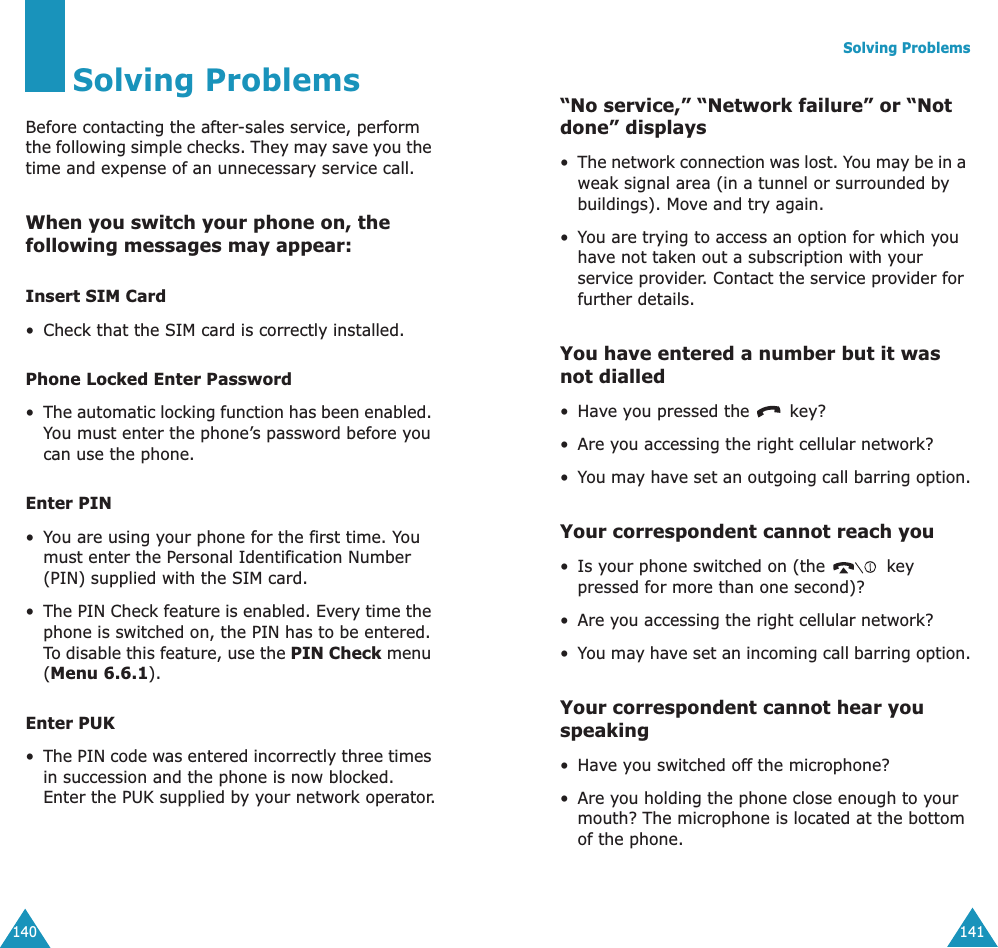 140Solving ProblemsBefore contacting the after-sales service, perform the following simple checks. They may save you the time and expense of an unnecessary service call.When you switch your phone on, the following messages may appear:Insert SIM Card• Check that the SIM card is correctly installed.Phone Locked Enter Password•The automatic locking function has been enabled. You must enter the phone’s password before you can use the phone.Enter PIN•You are using your phone for the first time. You must enter the Personal Identification Number (PIN) supplied with the SIM card.•The PIN Check feature is enabled. Every time the phone is switched on, the PIN has to be entered. To disable this feature, use the PIN Check menu (Menu 6.6.1).Enter PUK•The PIN code was entered incorrectly three times in succession and the phone is now blocked. Enter the PUK supplied by your network operator.Solving Problems141“No service,” “Network failure” or “Not done” displays•The network connection was lost. You may be in a weak signal area (in a tunnel or surrounded by buildings). Move and try again.•You are trying to access an option for which you have not taken out a subscription with your service provider. Contact the service provider for further details.You have entered a number but it was not dialled•Have you pressed the   key?• Are you accessing the right cellular network?•You may have set an outgoing call barring option.Your correspondent cannot reach you• Is your phone switched on (the   key pressed for more than one second)?• Are you accessing the right cellular network?•You may have set an incoming call barring option.Your correspondent cannot hear you speaking•Have you switched off the microphone?• Are you holding the phone close enough to your mouth? The microphone is located at the bottom of the phone.