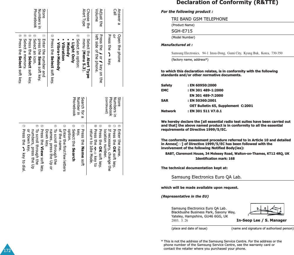 172Answer a CallOpen the phoneorPress the   key.Adjust the VolumePress the   or   key on the left side of the phone.Choose the Alert Type➀Select the Alert Type menu (Menu 5.3).➁Select an option: •Light Only•Melody•Vibration•Vibra+Melody➂Press the Select soft key.Store Numbers in Phonebook➀Enter the number and press the Save soft key.➁Select an icon.➂Press the Select soft key.➃Select a memory.➄Press the Select soft key.Store Numbers in Phonebook(continued)➅Enter the name.➆Press the OK soft key.➇If necessary, change the location number.➈Press the OK soft key.➉Press the   key to return to Idle Mode.Search for a Number in Phonebook➀Press the Name soft key.➁Select the Search option.➂Enter the first few letters of the name.➃To scroll through the names, press the Up or Down key.➄Press the View soft key.➅To scroll through the numbers, press the Up or Down key.➆Press the   key to dial.Declaration of Conformity (R&amp;TTE) For the following product :TRI BAND GSM TELEPHONE (Product Name)SGH-E715(Model Number)Manufactured at :Samsung Electronics,   94-1  Imsu-Dong,  Gumi City,  Kyung Buk,  Korea,  730-350(factory name, address*)to which this declaration relates, is in conformity with the following standards and/or other normative documents.Safety : EN 60950:2000EMC : EN 301 489-1:2000  EN 301 489-7:2000SAR : EN 50360:2001  OET Bulletin 65, Supplement  C:2001Network : EN 301 511 V7.0.1We hereby declare the [all essential radio test suites have been carried out and that] the above named product is in conformity to all the essential requirements of Directive 1999/5/EC.The conformity assessment procedure referred to in Article 10 and detailed in Annex[IV] of Directive 1999/5/EC has been followed with the involvement of the following Notified Body(ies):BABT, Claremont House, 34 Molesey Road, Walton-on-Thames, KT12 4RQ, UK Identification mark: 168The technical documentation kept at:Samsung Electronics Euro QA Lab.which will be made available upon request.(Representative in the EU)Samsung Electronics Euro QA Lab.Blackbushe Business Park, Saxony Way, Yateley, Hampshire, GU46 6GG, UK2003.  3. 26 In-Seop Lee / S. Manager(place and date of issue)                         (name and signature of authorised person)* This is not the address of the Samsung Service Centre. For the address or the phone number of the Samsung Service Centre, see the warranty card or contact the retailer where you purchased your phone.