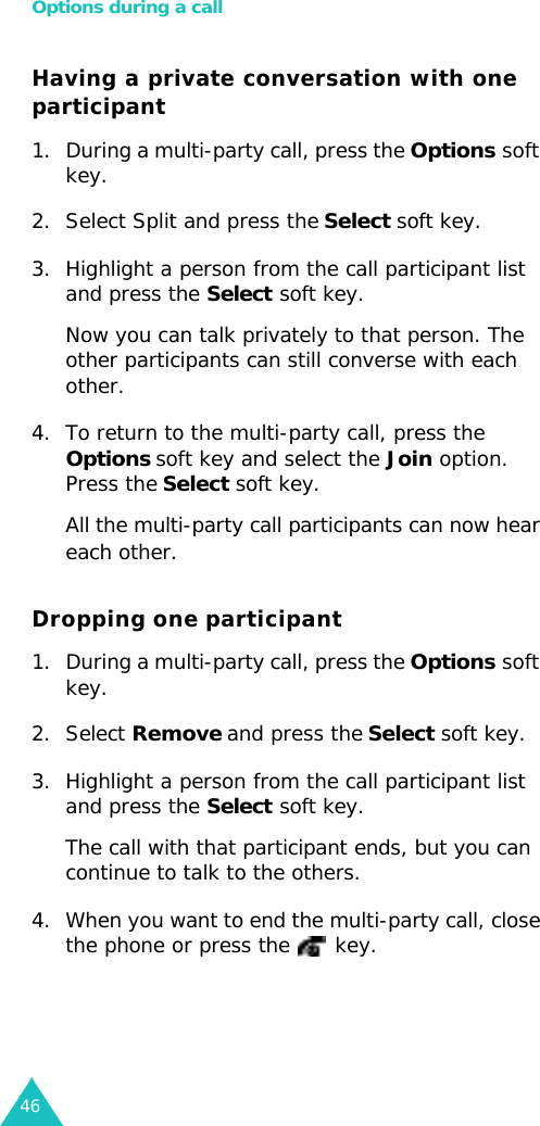 Options during a call46Having a private conversation with one participant1. During a multi-party call, press the Options soft key.2. Select Split and press the Select soft key.3. Highlight a person from the call participant list and press the Select soft key.Now you can talk privately to that person. The other participants can still converse with each other.4. To return to the multi-party call, press the Options soft key and select the Join option. Press the Select soft key.All the multi-party call participants can now hear each other.Dropping one participant1. During a multi-party call, press the Options soft key.2. Select Remove and press the Select soft key.3. Highlight a person from the call participant list and press the Select soft key.The call with that participant ends, but you can continue to talk to the others.4. When you want to end the multi-party call, close the phone or press the  key.