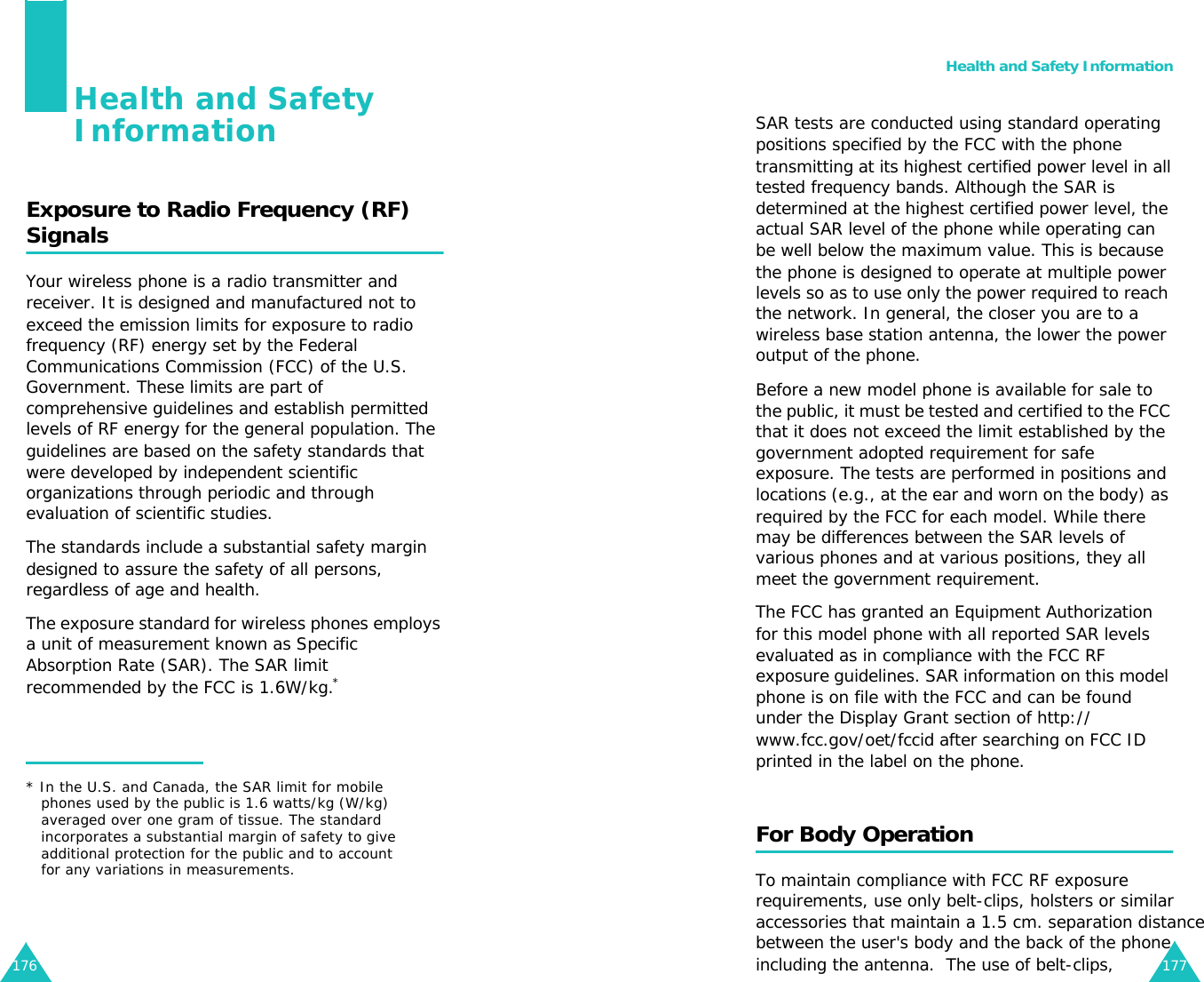 176Health and Safety InformationExposure to Radio Frequency (RF) SignalsYour wireless phone is a radio transmitter and receiver. It is designed and manufactured not to exceed the emission limits for exposure to radio frequency (RF) energy set by the Federal Communications Commission (FCC) of the U.S. Government. These limits are part of comprehensive guidelines and establish permitted levels of RF energy for the general population. The guidelines are based on the safety standards that were developed by independent scientific organizations through periodic and through evaluation of scientific studies.The standards include a substantial safety margin designed to assure the safety of all persons, regardless of age and health.          The exposure standard for wireless phones employs a unit of measurement known as Specific Absorption Rate (SAR). The SAR limit recommended by the FCC is 1.6W/kg.** In the U.S. and Canada, the SAR limit for mobile phones used by the public is 1.6 watts/kg (W/kg) averaged over one gram of tissue. The standard incorporates a substantial margin of safety to give additional protection for the public and to account for any variations in measurements.Health and Safety Information177SAR tests are conducted using standard operating positions specified by the FCC with the phone transmitting at its highest certified power level in all tested frequency bands. Although the SAR is determined at the highest certified power level, the actual SAR level of the phone while operating can be well below the maximum value. This is because the phone is designed to operate at multiple power levels so as to use only the power required to reach the network. In general, the closer you are to a wireless base station antenna, the lower the power output of the phone.Before a new model phone is available for sale to the public, it must be tested and certified to the FCC that it does not exceed the limit established by the government adopted requirement for safe exposure. The tests are performed in positions and locations (e.g., at the ear and worn on the body) as required by the FCC for each model. While there may be differences between the SAR levels of various phones and at various positions, they all meet the government requirement.The FCC has granted an Equipment Authorization for this model phone with all reported SAR levels evaluated as in compliance with the FCC RF exposure guidelines. SAR information on this model phone is on file with the FCC and can be found under the Display Grant section of http://www.fcc.gov/oet/fccid after searching on FCC ID printed in the label on the phone.For Body OperationTo maintain compliance with FCC RF exposurerequirements, use only belt-clips, holsters or similaraccessories that maintain a 1.5 cm. separation distancebetween the user&apos;s body and the back of the phoneincluding the antenna.  The use of belt-clips,