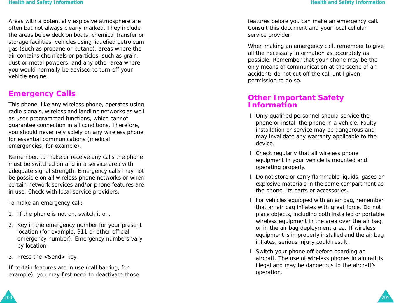 Health and Safety Information204Areas with a potentially explosive atmosphere are often but not always clearly marked. They include the areas below deck on boats, chemical transfer or storage facilities, vehicles using liquefied petroleum gas (such as propane or butane), areas where the air contains chemicals or particles, such as grain, dust or metal powders, and any other area where you would normally be advised to turn off your vehicle engine.Emergency CallsThis phone, like any wireless phone, operates using radio signals, wireless and landline networks as well as user-programmed functions, which cannot guarantee connection in all conditions. Therefore, you should never rely solely on any wireless phone for essential communications (medical emergencies, for example).Remember, to make or receive any calls the phone must be switched on and in a service area with adequate signal strength. Emergency calls may not be possible on all wireless phone networks or when certain network services and/or phone features are in use. Check with local service providers.To make an emergency call:1. If the phone is not on, switch it on.2. Key in the emergency number for your present location (for example, 911 or other official emergency number). Emergency numbers vary by location.3. Press the &lt;Send&gt; key.If certain features are in use (call barring, for example), you may first need to deactivate those Health and Safety Information205features before you can make an emergency call. Consult this document and your local cellular service provider.When making an emergency call, remember to give all the necessary information as accurately as possible. Remember that your phone may be the only means of communication at the scene of an accident; do not cut off the call until given permission to do so.Other Important Safety Information l Only qualified personnel should service the phone or install the phone in a vehicle. Faulty installation or service may be dangerous and may invalidate any warranty applicable to the device. l Check regularly that all wireless phone equipment in your vehicle is mounted and operating properly. l Do not store or carry flammable liquids, gases or explosive materials in the same compartment as the phone, its parts or accessories. l For vehicles equipped with an air bag, remember that an air bag inflates with great force. Do not place objects, including both installed or portable wireless equipment in the area over the air bag or in the air bag deployment area. If wireless equipment is improperly installed and the air bag inflates, serious injury could result. l Switch your phone off before boarding an aircraft. The use of wireless phones in aircraft is illegal and may be dangerous to the aircraft’s operation.