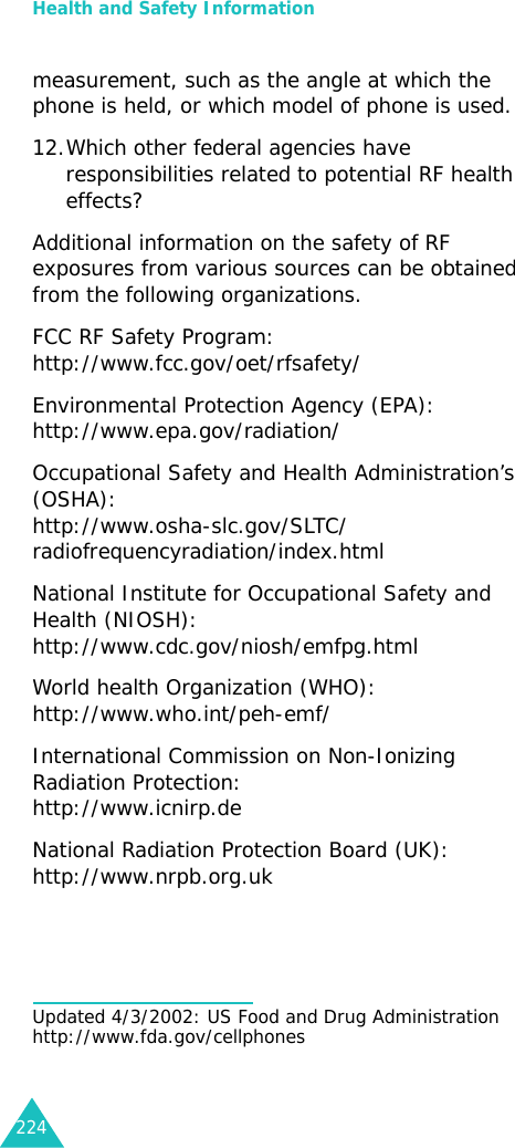 Health and Safety Information224measurement, such as the angle at which the phone is held, or which model of phone is used.12.Which other federal agencies have responsibilities related to potential RF health effects?Additional information on the safety of RF exposures from various sources can be obtained from the following organizations.FCC RF Safety Program:http://www.fcc.gov/oet/rfsafety/Environmental Protection Agency (EPA):http://www.epa.gov/radiation/Occupational Safety and Health Administration’s (OSHA):http://www.osha-slc.gov/SLTC/radiofrequencyradiation/index.htmlNational Institute for Occupational Safety and Health (NIOSH):http://www.cdc.gov/niosh/emfpg.htmlWorld health Organization (WHO):http://www.who.int/peh-emf/International Commission on Non-Ionizing Radiation Protection:http://www.icnirp.deNational Radiation Protection Board (UK):http://www.nrpb.org.ukUpdated 4/3/2002: US Food and Drug Administration http://www.fda.gov/cellphones