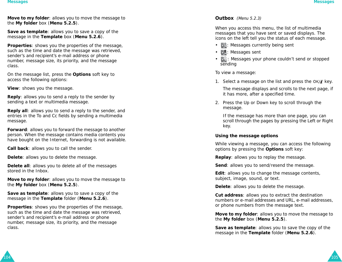 Messages104Move to my folder: allows you to move the message to the My folder box (Menu 5.2.5).Save as template: allows you to save a copy of the message in the Template box (Menu 5.2.6).Properties: shows you the properties of the message, such as the time and date the message was retrieved, sender’s and recipient’s e-mail address or phone number, message size, its priority, and the message class.On the message list, press the Options soft key to access the following options:View: shows you the message.Reply: allows you to send a reply to the sender by sending a text or multimedia message.Reply all: allows you to send a reply to the sender, and entries in the To and Cc fields by sending a multimedia message.Forward: allows you to forward the message to another person. When the message contains media contents you have bought on the Internet, forwarding is not available.Call back: allows you to call the sender.Delete: allows you to delete the message.Delete all: allows you to delete all of the messages stored in the Inbox.Move to my folder: allows you to move the message to the My folder box (Menu 5.2.5).Save as template: allows you to save a copy of the message in the Template folder (Menu 5.2.6).Properties: shows you the properties of the message, such as the time and date the message was retrieved, sender’s and recipient’s e-mail address or phone number, message size, its priority, and the message class.Messages105Outbox  (Menu 5.2.3)When you access this menu, the list of multimedia messages that you have sent or saved displays. The icons on the left tell you the status of each message.• : Messages currently being sent• : Messages sent• : Messages your phone couldn’t send or stopped sendingTo view a message:1. Select a message on the list and press the   key. The message displays and scrolls to the next page, if it has more, after a specified time.2. Press the Up or Down key to scroll through the message.If the message has more than one page, you can scroll through the pages by pressing the Left or Right key.Using the message optionsWhile viewing a message, you can access the following options by pressing the Options soft key:Replay: allows you to replay the message.Send: allows you to send/resend the message.Edit: allows you to change the message contents, subject, image, sound, or text.Delete: allows you to delete the message.Cut address: allows you to extract the destination numbers or e-mail addresses and URL, e-mail addresses, or phone numbers from the message text.Move to my folder: allows you to move the message to the My folder box (Menu 5.2.5).Save as template: allows you to save the copy of the message in the Template folder (Menu 5.2.6).