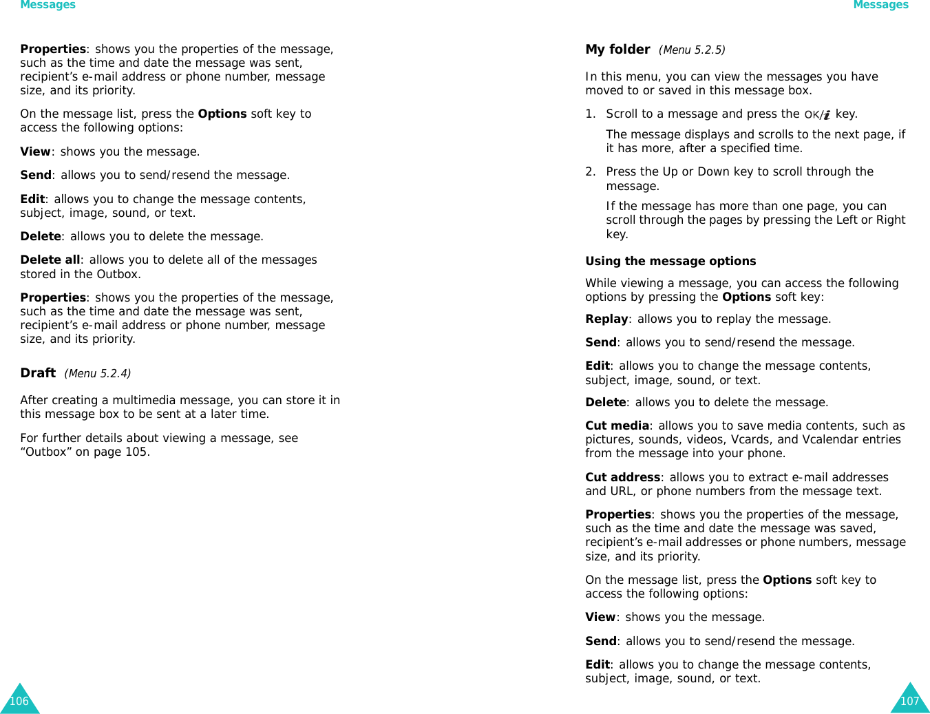Messages106Properties: shows you the properties of the message, such as the time and date the message was sent, recipient’s e-mail address or phone number, message size, and its priority.On the message list, press the Options soft key to access the following options:View: shows you the message.Send: allows you to send/resend the message.Edit: allows you to change the message contents, subject, image, sound, or text.Delete: allows you to delete the message.Delete all: allows you to delete all of the messages stored in the Outbox.Properties: shows you the properties of the message, such as the time and date the message was sent, recipient’s e-mail address or phone number, message size, and its priority.Draft  (Menu 5.2.4)After creating a multimedia message, you can store it in this message box to be sent at a later time. For further details about viewing a message, see “Outbox” on page 105.Messages107My folder  (Menu 5.2.5)In this menu, you can view the messages you have moved to or saved in this message box.1. Scroll to a message and press the   key. The message displays and scrolls to the next page, if it has more, after a specified time.2. Press the Up or Down key to scroll through the message. If the message has more than one page, you can scroll through the pages by pressing the Left or Right key.Using the message optionsWhile viewing a message, you can access the following options by pressing the Options soft key:Replay: allows you to replay the message.Send: allows you to send/resend the message.Edit: allows you to change the message contents, subject, image, sound, or text.Delete: allows you to delete the message.Cut media: allows you to save media contents, such as pictures, sounds, videos, Vcards, and Vcalendar entries from the message into your phone.Cut address: allows you to extract e-mail addresses and URL, or phone numbers from the message text.Properties: shows you the properties of the message, such as the time and date the message was saved, recipient’s e-mail addresses or phone numbers, message size, and its priority.On the message list, press the Options soft key to access the following options:View: shows you the message.Send: allows you to send/resend the message.Edit: allows you to change the message contents, subject, image, sound, or text.