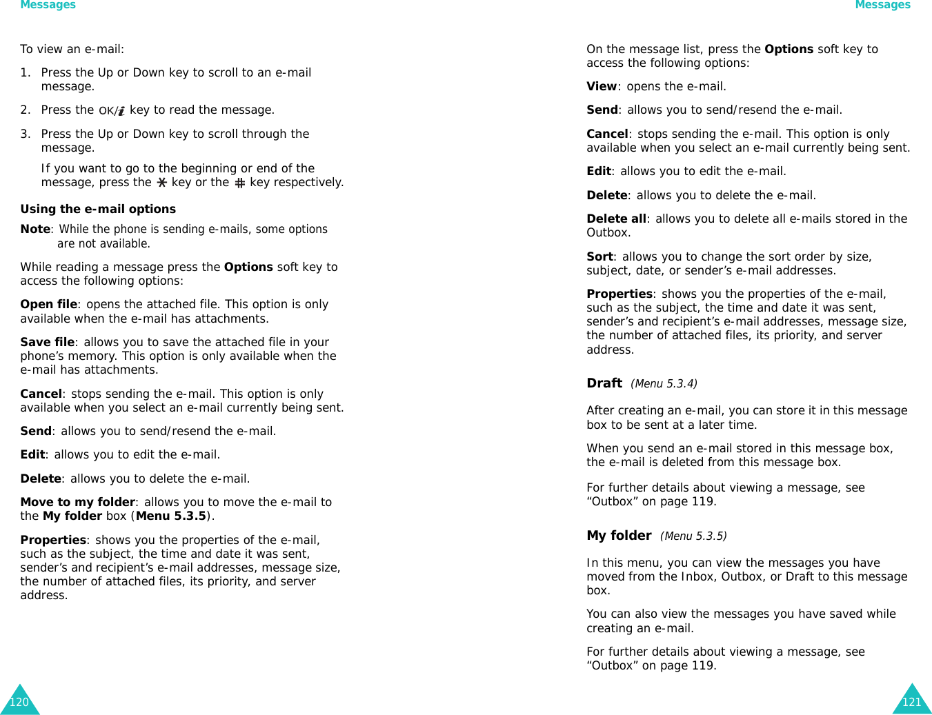 Messages120To view an e-mail:1. Press the Up or Down key to scroll to an e-mail message.2. Press the   key to read the message.3. Press the Up or Down key to scroll through the message. If you want to go to the beginning or end of the message, press the   key or the  key respectively.Using the e-mail optionsNote: While the phone is sending e-mails, some options are not available.While reading a message press the Options soft key to access the following options:Open file: opens the attached file. This option is only available when the e-mail has attachments.Save file: allows you to save the attached file in your phone’s memory. This option is only available when the e-mail has attachments.Cancel: stops sending the e-mail. This option is only available when you select an e-mail currently being sent.Send: allows you to send/resend the e-mail.Edit: allows you to edit the e-mail.Delete: allows you to delete the e-mail.Move to my folder: allows you to move the e-mail to the My folder box (Menu 5.3.5).Properties: shows you the properties of the e-mail, such as the subject, the time and date it was sent, sender’s and recipient’s e-mail addresses, message size, the number of attached files, its priority, and server address.Messages121On the message list, press the Options soft key to access the following options:View: opens the e-mail.Send: allows you to send/resend the e-mail.Cancel: stops sending the e-mail. This option is only available when you select an e-mail currently being sent.Edit: allows you to edit the e-mail.Delete: allows you to delete the e-mail.Delete all: allows you to delete all e-mails stored in the Outbox.Sort: allows you to change the sort order by size, subject, date, or sender’s e-mail addresses.Properties: shows you the properties of the e-mail, such as the subject, the time and date it was sent, sender’s and recipient’s e-mail addresses, message size, the number of attached files, its priority, and server address.Draft  (Menu 5.3.4)After creating an e-mail, you can store it in this message box to be sent at a later time. When you send an e-mail stored in this message box, the e-mail is deleted from this message box.For further details about viewing a message, see “Outbox” on page 119.My folder  (Menu 5.3.5)In this menu, you can view the messages you have moved from the Inbox, Outbox, or Draft to this message box.You can also view the messages you have saved while creating an e-mail.For further details about viewing a message, see “Outbox” on page 119.