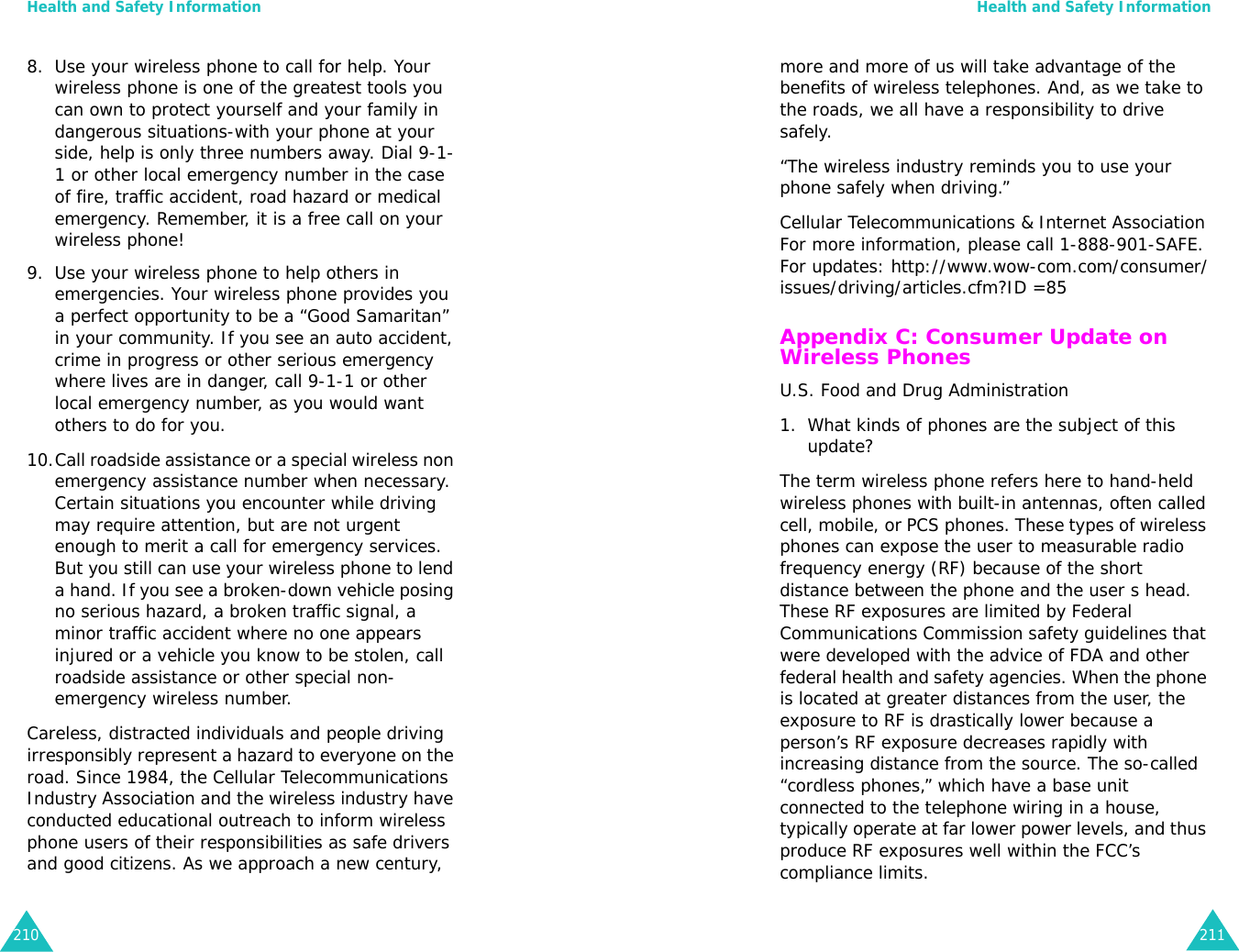 Health and Safety Information2108. Use your wireless phone to call for help. Your wireless phone is one of the greatest tools you can own to protect yourself and your family in dangerous situations-with your phone at your side, help is only three numbers away. Dial 9-1-1 or other local emergency number in the case of fire, traffic accident, road hazard or medical emergency. Remember, it is a free call on your wireless phone!9. Use your wireless phone to help others in emergencies. Your wireless phone provides you a perfect opportunity to be a “Good Samaritan” in your community. If you see an auto accident, crime in progress or other serious emergency where lives are in danger, call 9-1-1 or other local emergency number, as you would want others to do for you.10.Call roadside assistance or a special wireless non emergency assistance number when necessary. Certain situations you encounter while driving may require attention, but are not urgent enough to merit a call for emergency services. But you still can use your wireless phone to lend a hand. If you see a broken-down vehicle posing no serious hazard, a broken traffic signal, a minor traffic accident where no one appears injured or a vehicle you know to be stolen, call roadside assistance or other special non-emergency wireless number.Careless, distracted individuals and people driving irresponsibly represent a hazard to everyone on the road. Since 1984, the Cellular Telecommunications Industry Association and the wireless industry have conducted educational outreach to inform wireless phone users of their responsibilities as safe drivers and good citizens. As we approach a new century, Health and Safety Information211more and more of us will take advantage of the benefits of wireless telephones. And, as we take to the roads, we all have a responsibility to drive safely.“The wireless industry reminds you to use your phone safely when driving.”Cellular Telecommunications &amp; Internet Association For more information, please call 1-888-901-SAFE. For updates: http://www.wow-com.com/consumer/issues/driving/articles.cfm?ID =85Appendix C: Consumer Update on Wireless PhonesU.S. Food and Drug Administration1. What kinds of phones are the subject of this update?The term wireless phone refers here to hand-held wireless phones with built-in antennas, often called cell, mobile, or PCS phones. These types of wireless phones can expose the user to measurable radio frequency energy (RF) because of the short distance between the phone and the user s head. These RF exposures are limited by Federal Communications Commission safety guidelines that were developed with the advice of FDA and other federal health and safety agencies. When the phone is located at greater distances from the user, the exposure to RF is drastically lower because a person’s RF exposure decreases rapidly with increasing distance from the source. The so-called “cordless phones,” which have a base unit connected to the telephone wiring in a house, typically operate at far lower power levels, and thus produce RF exposures well within the FCC’s compliance limits.