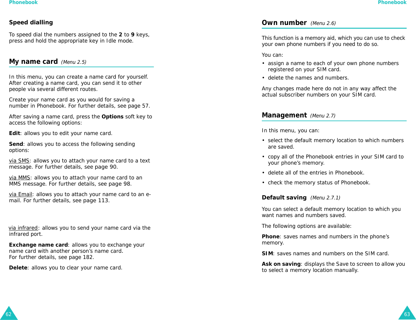 Phonebook62Speed diallingTo speed dial the numbers assigned to the 2 to 9 keys, press and hold the appropriate key in Idle mode.My name card  (Menu 2.5)In this menu, you can create a name card for yourself. After creating a name card, you can send it to other people via several different routes.Create your name card as you would for saving a number in Phonebook. For further details, see page 57.After saving a name card, press the Options soft key to access the following options:Edit: allows you to edit your name card. Send: allows you to access the following sending options:via SMS: allows you to attach your name card to a text message. For further details, see page 90.via MMS: allows you to attach your name card to an MMS message. For further details, see page 98.via Email: allows you to attach your name card to an e-mail. For further details, see page 113. via infrared: allows you to send your name card via the infrared port. Exchange name card: allows you to exchange your name card with another person’s name card.For further details, see page 182.Delete: allows you to clear your name card.Phonebook63Own number  (Menu 2.6) This function is a memory aid, which you can use to check your own phone numbers if you need to do so.You can:• assign a name to each of your own phone numbers registered on your SIM card.• delete the names and numbers.Any changes made here do not in any way affect the actual subscriber numbers on your SIM card.Management  (Menu 2.7)In this menu, you can:• select the default memory location to which numbers are saved. • copy all of the Phonebook entries in your SIM card to your phone’s memory.• delete all of the entries in Phonebook.• check the memory status of Phonebook.Default saving  (Menu 2.7.1)You can select a default memory location to which you want names and numbers saved.The following options are available:Phone: saves names and numbers in the phone’s memory.SIM: saves names and numbers on the SIM card.Ask on saving: displays the Save to screen to allow you to select a memory location manually.