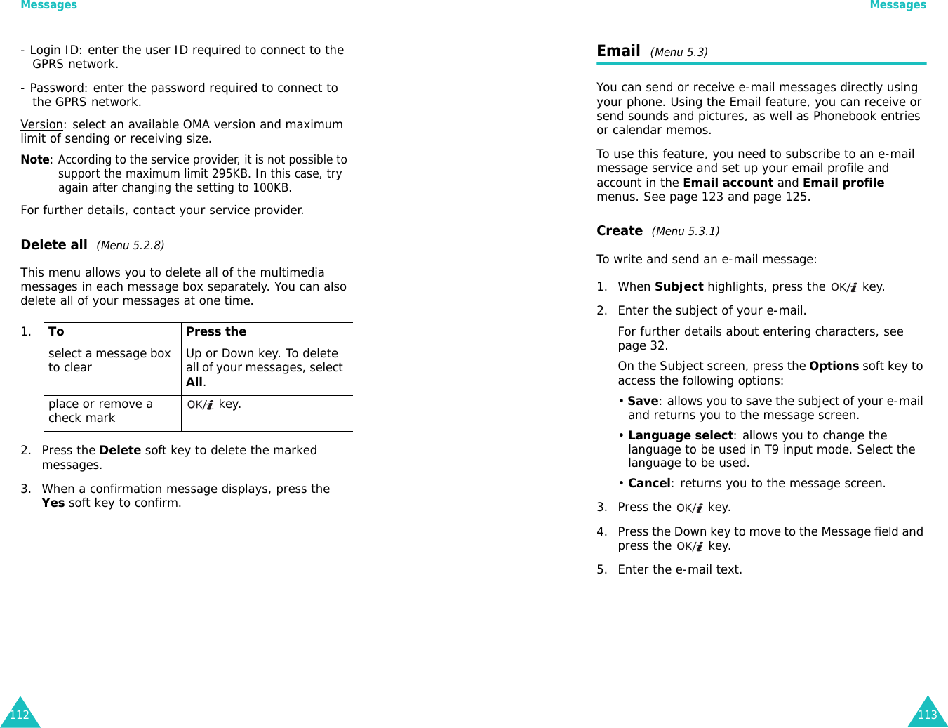 Messages112- Login ID: enter the user ID required to connect to the GPRS network.- Password: enter the password required to connect to the GPRS network.Version: select an available OMA version and maximum limit of sending or receiving size.Note: According to the service provider, it is not possible to support the maximum limit 295KB. In this case, try again after changing the setting to 100KB.For further details, contact your service provider.Delete all  (Menu 5.2.8)This menu allows you to delete all of the multimedia messages in each message box separately. You can also delete all of your messages at one time.2. Press the Delete soft key to delete the marked messages.3. When a confirmation message displays, press the Yes soft key to confirm.1.To Press theselect a message box to clear Up or Down key. To delete all of your messages, select All.place or remove a check mark  key.Messages113Email  (Menu 5.3)You can send or receive e-mail messages directly using your phone. Using the Email feature, you can receive or send sounds and pictures, as well as Phonebook entries or calendar memos.To use this feature, you need to subscribe to an e-mail message service and set up your email profile and account in the Email account and Email profile menus. See page 123 and page 125. Create  (Menu 5.3.1)To write and send an e-mail message:1. When Subject highlights, press the   key.2. Enter the subject of your e-mail.For further details about entering characters, see page 32. On the Subject screen, press the Options soft key to access the following options:• Save: allows you to save the subject of your e-mail and returns you to the message screen.• Language select: allows you to change the language to be used in T9 input mode. Select the language to be used.• Cancel: returns you to the message screen.3. Press the   key.4. Press the Down key to move to the Message field and press the   key.5. Enter the e-mail text.