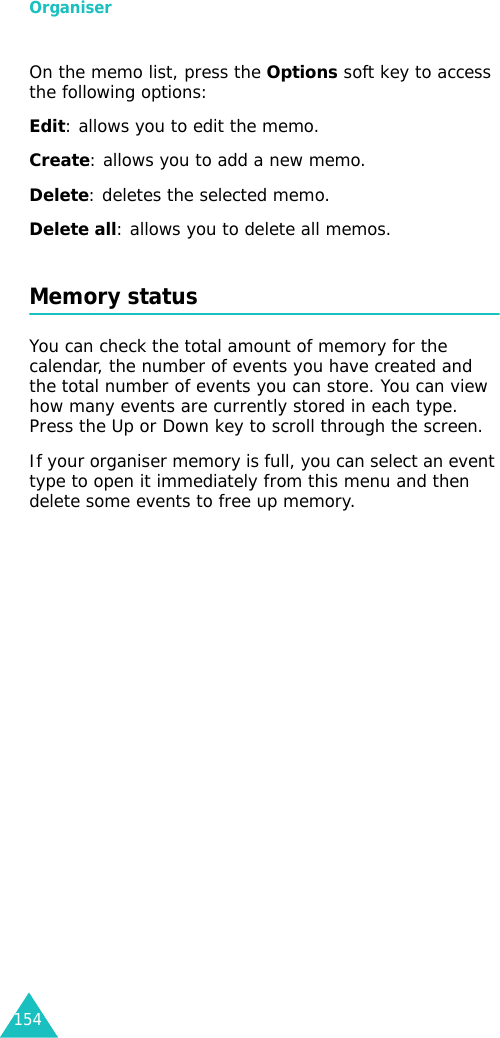 Organiser154On the memo list, press the Options soft key to access the following options:Edit: allows you to edit the memo.Create: allows you to add a new memo.Delete: deletes the selected memo.Delete all: allows you to delete all memos.Memory status You can check the total amount of memory for the calendar, the number of events you have created and the total number of events you can store. You can view how many events are currently stored in each type. Press the Up or Down key to scroll through the screen. If your organiser memory is full, you can select an event type to open it immediately from this menu and then delete some events to free up memory. 