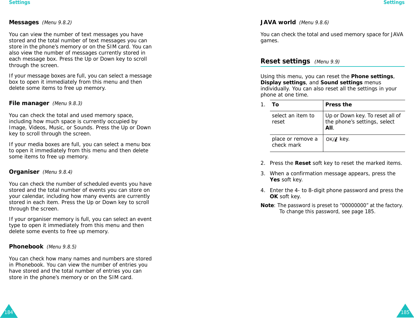 Settings184Messages  (Menu 9.8.2)You can view the number of text messages you have stored and the total number of text messages you can store in the phone’s memory or on the SIM card. You can also view the number of messages currently stored in each message box. Press the Up or Down key to scroll through the screen.If your message boxes are full, you can select a message box to open it immediately from this menu and then delete some items to free up memory.File manager  (Menu 9.8.3)You can check the total and used memory space, including how much space is currently occupied by Image, Videos, Music, or Sounds. Press the Up or Down key to scroll through the screen.If your media boxes are full, you can select a menu box to open it immediately from this menu and then delete some items to free up memory.Organiser  (Menu 9.8.4)You can check the number of scheduled events you have stored and the total number of events you can store on your calendar, including how many events are currently stored in each item. Press the Up or Down key to scroll through the screen.If your organiser memory is full, you can select an event type to open it immediately from this menu and then delete some events to free up memory.Phonebook  (Menu 9.8.5)You can check how many names and numbers are stored in Phonebook. You can view the number of entries you have stored and the total number of entries you can store in the phone’s memory or on the SIM card.Settings185JAVA world  (Menu 9.8.6)You can check the total and used memory space for JAVA games.Reset settings  (Menu 9.9) Using this menu, you can reset the Phone settings, Display settings, and Sound settings menus individually. You can also reset all the settings in your phone at one time.2. Press the Reset soft key to reset the marked items.3. When a confirmation message appears, press the Yes soft key.4. Enter the 4- to 8-digit phone password and press the OK soft key.Note: The password is preset to “00000000” at the factory. To change this password, see page 185.1.To Press theselect an item to reset Up or Down key. To reset all of the phone’s settings, select All.place or remove a check mark  key. 