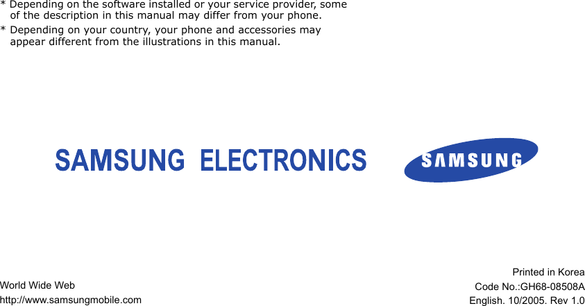 World Wide Webhttp://www.samsungmobile.comPrinted in KoreaCode No.:GH68-08508AEnglish. 10/2005. Rev 1.0* Depending on the software installed or your service provider, some of the description in this manual may differ from your phone.* Depending on your country, your phone and accessories may appear different from the illustrations in this manual. 