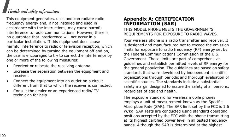 100Health and safety informationThis equipment generates, uses and can radiate radio frequency energy and, if not installed and used in accordance with the instructions, may cause harmful interference to radio communications. However, there is no guarantee that interference will not occur in a particular installation. If this equipment does cause harmful interference to radio or television reception, which can be determined by turning the equipment off and on, the user is encouraged to try to correct the interference by one or more of the following measures:• Reorient or relocate the receiving antenna.• Increase the separation between the equipment and receiver.• Connect the equipment into an outlet on a circuit different from that to which the receiver is connected.• Consult the dealer or an experienced radio/ TV technician for help.Appendix A: CERTIFICATIONINFORMATION (SAR)THIS MODEL PHONE MEETS THE GOVERNMENT’S REQUIREMENTS FOR EXPOSURE TO RADIO WAVES.Your wireless phone is a radio transmitter and receiver. It is designed and manufactured not to exceed the emission limits for exposure to radio frequency (RF) energy set by the Federal Communications Commission of the U.S. Government. These limits are part of comprehensive guidelines and establish permitted levels of RF energy for the general population. The guidelines are based on safety standards that were developed by independent scientific organizations through periodic and thorough evaluation of scientific studies. The standards include a substantial safety margin designed to assure the safety of all persons, regardless of age and health.The exposure standard for wireless mobile phones employs a unit of measurement known as the Specific Absorption Rate (SAR). The SAR limit set by the FCC is 1.6 W/kg. SAR Tests are conducted using standard operating positions accepted by the FCC with the phone transmitting at its highest certified power level in all tested frequency bands. Although the SAR is determined at the highest 