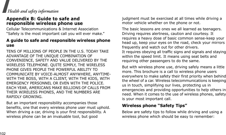 102Health and safety informationAppendix B: Guide to safe andresponsible wireless phone useCellular Telecommunications &amp; Internet Association “Safety is the most important call you will ever make.”A guide to safe and responsible wireless phone useTENS OF MILLIONS OF PEOPLE IN THE U.S. TODAY TAKE ADVANTAGE OF THE UNIQUE COMBINATION OF CONVENIENCE, SAFETY AND VALUE DELIVERED BY THE WIRELESS TELEPHONE. QUITE SIMPLY, THE WIRELESS PHONE GIVES PEOPLE THE POWERFUL ABILITY TO COMMUNICATE BY VOICE-ALMOST ANYWHERE, ANYTIME-WITH THE BOSS, WITH A CLIENT, WITH THE KIDS, WITH EMERGENCY PERSONNEL OR EVEN WITH THE POLICE. EACH YEAR, AMERICANS MAKE BILLIONS OF CALLS FROM THEIR WIRELESS PHONES, AND THE NUMBERS ARE RAPIDLY GROWING.But an important responsibility accompanies those benefits, one that every wireless phone user must uphold. When driving a car, driving is your first responsibility. A wireless phone can be an invaluable tool, but good judgment must be exercised at all times while driving a motor vehicle whether on the phone or not.The basic lessons are ones we all learned as teenagers. Driving requires alertness, caution and courtesy. It requires a heavy dose of basic common sense-keep your head up, keep your eyes on the road, check your mirrors frequently and watch out for other drivers. It requires obeying all traffic signs and signals and staying within the speed limit. It means using seat belts and requiring other passengers to do the same. But with wireless phone use, driving safely means a little more. This brochure is a call to wireless phone users everywhere to make safety their first priority when behind the wheel of a car. Wireless telecommunications is keeping us in touch, simplifying our lives, protecting us in emergencies and providing opportunities to help others in need. When it comes to the use of wireless phones, safety is your most important call.Wireless phone “Safety Tips”Below are safety tips to follow while driving and using a wireless phone which should be easy to remember: