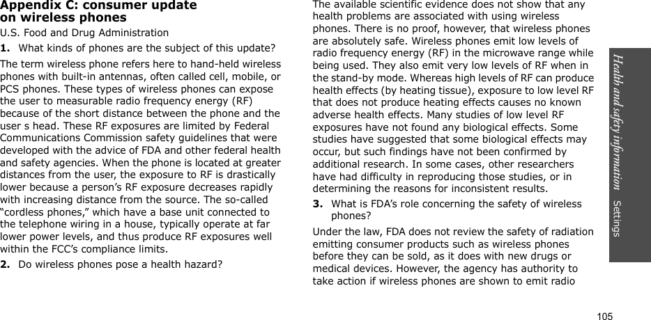 Health and safety information    Settings 105Appendix C: consumer updateon wireless phonesU.S. Food and Drug Administration1.What kinds of phones are the subject of this update?The term wireless phone refers here to hand-held wireless phones with built-in antennas, often called cell, mobile, or PCS phones. These types of wireless phones can expose the user to measurable radio frequency energy (RF) because of the short distance between the phone and the user s head. These RF exposures are limited by Federal Communications Commission safety guidelines that were developed with the advice of FDA and other federal health and safety agencies. When the phone is located at greater distances from the user, the exposure to RF is drastically lower because a person’s RF exposure decreases rapidly with increasing distance from the source. The so-called “cordless phones,” which have a base unit connected to the telephone wiring in a house, typically operate at far lower power levels, and thus produce RF exposures well within the FCC’s compliance limits.2.Do wireless phones pose a health hazard?The available scientific evidence does not show that any health problems are associated with using wireless phones. There is no proof, however, that wireless phones are absolutely safe. Wireless phones emit low levels of radio frequency energy (RF) in the microwave range while being used. They also emit very low levels of RF when in the stand-by mode. Whereas high levels of RF can produce health effects (by heating tissue), exposure to low level RF that does not produce heating effects causes no known adverse health effects. Many studies of low level RF exposures have not found any biological effects. Some studies have suggested that some biological effects may occur, but such findings have not been confirmed by additional research. In some cases, other researchers have had difficulty in reproducing those studies, or in determining the reasons for inconsistent results.3.What is FDA’s role concerning the safety of wireless phones?Under the law, FDA does not review the safety of radiation emitting consumer products such as wireless phones before they can be sold, as it does with new drugs or medical devices. However, the agency has authority to take action if wireless phones are shown to emit radio 