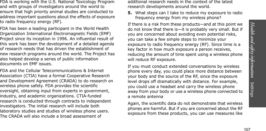 Health and safety information    Settings 107FDA is working with the U.S. National Toxicology Program and with groups of investigators around the world to ensure that high priority animal studies are conducted to address important questions about the effects of exposure to radio frequency energy (RF).FDA has been a leading participant in the World Health Organization International Electromagnetic Fields (EMF) Project since its inception in 1996. An influential result of this work has been the development of a detailed agenda of research needs that has driven the establishment of new research programs around the world. The Project has also helped develop a series of public information documents on EMF issues.FDA and the Cellular Telecommunications &amp; Internet Association (CTIA) have a formal Cooperative Research and Development Agreement (CRADA) to do research on wireless phone safety. FDA provides the scientific oversight, obtaining input from experts in government, industry, and academic organizations. CTIA-funded research is conducted through contracts to independent investigators. The initial research will include both laboratory studies and studies of wireless phone users. The CRADA will also include a broad assessment of additional research needs in the context of the latest research developments around the world.5.What steps can I take to reduce my exposure to radio frequency energy from my wireless phone?If there is a risk from these products—and at this point we do not know that there is—it is probably very small. But if you are concerned about avoiding even potential risks, you can take a few simple steps to minimize your exposure to radio frequency energy (RF). Since time is a key factor in how much exposure a person receives, reducing the amount of time spent using a wireless phone will reduce RF exposure.If you must conduct extended conversations by wireless phone every day, you could place more distance between your body and the source of the RF, since the exposure level drops off dramatically with distance. For example, you could use a headset and carry the wireless phone away from your body or use a wireless phone connected to a remote antennaAgain, the scientific data do not demonstrate that wireless phones are harmful. But if you are concerned about the RF exposure from these products, you can use measures like 