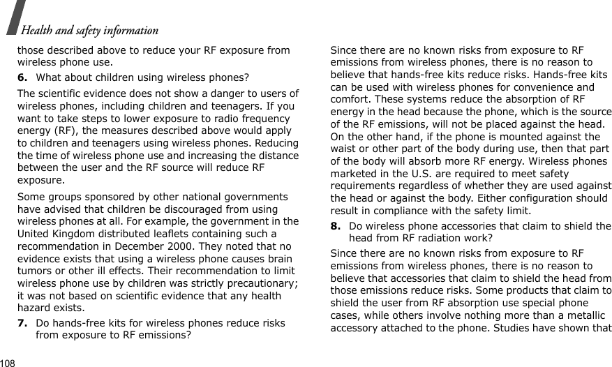 108Health and safety informationthose described above to reduce your RF exposure from wireless phone use.6.What about children using wireless phones?The scientific evidence does not show a danger to users of wireless phones, including children and teenagers. If you want to take steps to lower exposure to radio frequency energy (RF), the measures described above would apply to children and teenagers using wireless phones. Reducing the time of wireless phone use and increasing the distance between the user and the RF source will reduce RF exposure.Some groups sponsored by other national governments have advised that children be discouraged from using wireless phones at all. For example, the government in the United Kingdom distributed leaflets containing such a recommendation in December 2000. They noted that no evidence exists that using a wireless phone causes brain tumors or other ill effects. Their recommendation to limit wireless phone use by children was strictly precautionary; it was not based on scientific evidence that any health hazard exists.7.Do hands-free kits for wireless phones reduce risks from exposure to RF emissions?Since there are no known risks from exposure to RF emissions from wireless phones, there is no reason to believe that hands-free kits reduce risks. Hands-free kits can be used with wireless phones for convenience and comfort. These systems reduce the absorption of RF energy in the head because the phone, which is the source of the RF emissions, will not be placed against the head. On the other hand, if the phone is mounted against the waist or other part of the body during use, then that part of the body will absorb more RF energy. Wireless phones marketed in the U.S. are required to meet safety requirements regardless of whether they are used against the head or against the body. Either configuration should result in compliance with the safety limit.8.Do wireless phone accessories that claim to shield the head from RF radiation work?Since there are no known risks from exposure to RF emissions from wireless phones, there is no reason to believe that accessories that claim to shield the head from those emissions reduce risks. Some products that claim to shield the user from RF absorption use special phone cases, while others involve nothing more than a metallic accessory attached to the phone. Studies have shown that 