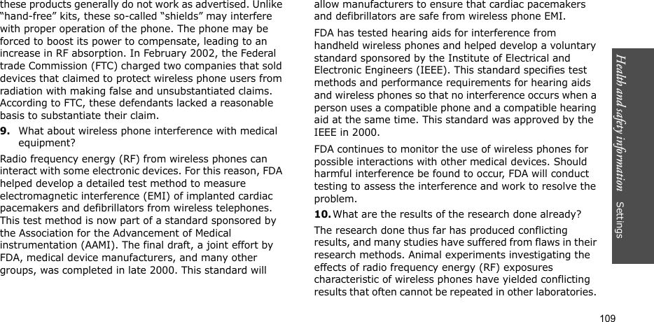 Health and safety information    Settings 109these products generally do not work as advertised. Unlike “hand-free” kits, these so-called “shields” may interfere with proper operation of the phone. The phone may be forced to boost its power to compensate, leading to an increase in RF absorption. In February 2002, the Federal trade Commission (FTC) charged two companies that sold devices that claimed to protect wireless phone users from radiation with making false and unsubstantiated claims. According to FTC, these defendants lacked a reasonable basis to substantiate their claim.9.What about wireless phone interference with medical equipment?Radio frequency energy (RF) from wireless phones can interact with some electronic devices. For this reason, FDA helped develop a detailed test method to measure electromagnetic interference (EMI) of implanted cardiac pacemakers and defibrillators from wireless telephones. This test method is now part of a standard sponsored by the Association for the Advancement of Medical instrumentation (AAMI). The final draft, a joint effort by FDA, medical device manufacturers, and many other groups, was completed in late 2000. This standard will allow manufacturers to ensure that cardiac pacemakers and defibrillators are safe from wireless phone EMI.FDA has tested hearing aids for interference from handheld wireless phones and helped develop a voluntary standard sponsored by the Institute of Electrical and Electronic Engineers (IEEE). This standard specifies test methods and performance requirements for hearing aids and wireless phones so that no interference occurs when a person uses a compatible phone and a compatible hearing aid at the same time. This standard was approved by the IEEE in 2000.FDA continues to monitor the use of wireless phones for possible interactions with other medical devices. Should harmful interference be found to occur, FDA will conduct testing to assess the interference and work to resolve the problem.10.What are the results of the research done already?The research done thus far has produced conflicting results, and many studies have suffered from flaws in their research methods. Animal experiments investigating the effects of radio frequency energy (RF) exposures characteristic of wireless phones have yielded conflicting results that often cannot be repeated in other laboratories. 