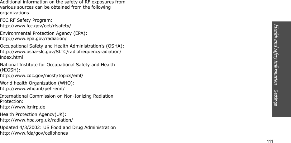 Health and safety information    Settings 111Additional information on the safety of RF exposures from various sources can be obtained from the following organizations.FCC RF Safety Program:http://www.fcc.gov/oet/rfsafety/Environmental Protection Agency (EPA):http://www.epa.gov/radiation/Occupational Safety and Health Administration’s (OSHA):http://www.osha-slc.gov/SLTC/radiofrequencyradiation/index.htmlNational Institute for Occupational Safety and Health (NIOSH):http://www.cdc.gov/niosh/topics/emf/World health Organization (WHO):http://www.who.int/peh-emf/International Commission on Non-Ionizing Radiation Protection:http://www.icnirp.deHealth Protection Agency(UK):http://www.hpa.org.uk/radiation/Updated 4/3/2002: US Food and Drug Administrationhttp://www.fda/gov/cellphones