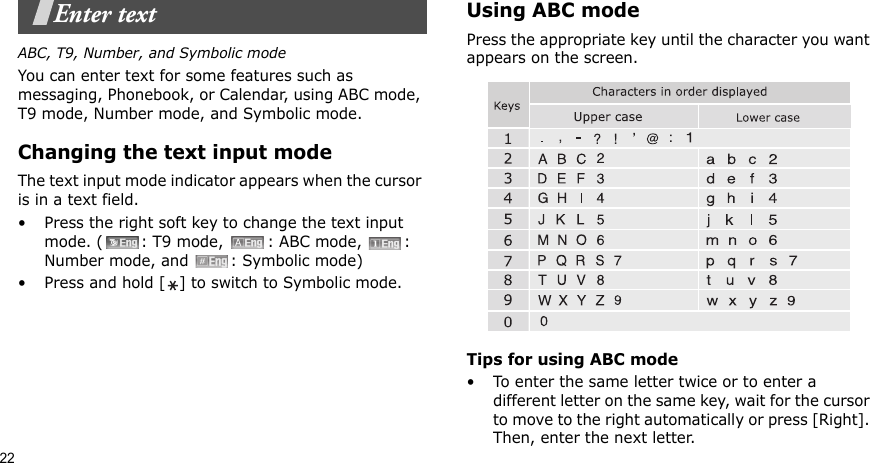 22Enter textABC, T9, Number, and Symbolic modeYou can enter text for some features such as messaging, Phonebook, or Calendar, using ABC mode, T9 mode, Number mode, and Symbolic mode.Changing the text input modeThe text input mode indicator appears when the cursor is in a text field. • Press the right soft key to change the text input mode. ( : T9 mode,  : ABC mode,  : Number mode, and  : Symbolic mode)• Press and hold [ ] to switch to Symbolic mode.Using ABC modePress the appropriate key until the character you want appears on the screen.Tips for using ABC mode• To enter the same letter twice or to enter a different letter on the same key, wait for the cursor to move to the right automatically or press [Right]. Then, enter the next letter.