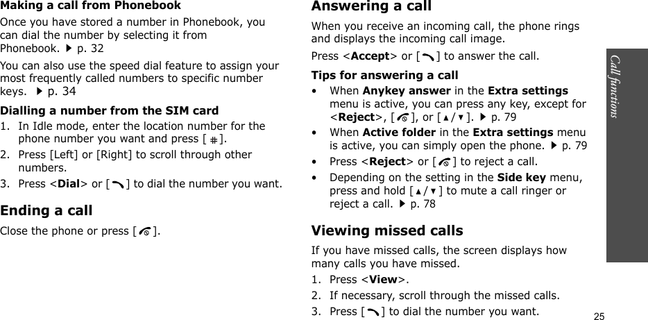 Call functions    25Making a call from PhonebookOnce you have stored a number in Phonebook, you can dial the number by selecting it from Phonebook.p. 32You can also use the speed dial feature to assign your most frequently called numbers to specific number keys. p. 34Dialling a number from the SIM card1. In Idle mode, enter the location number for the phone number you want and press [ ].2. Press [Left] or [Right] to scroll through other numbers.3. Press &lt;Dial&gt; or [ ] to dial the number you want.Ending a callClose the phone or press [ ].Answering a callWhen you receive an incoming call, the phone rings and displays the incoming call image. Press &lt;Accept&gt; or [ ] to answer the call.Tips for answering a call• When Anykey answer in the Extra settings menu is active, you can press any key, except for &lt;Reject&gt;, [ ], or [ / ].p. 79• When Active folder in the Extra settings menu is active, you can simply open the phone.p. 79• Press &lt;Reject&gt; or [ ] to reject a call. • Depending on the setting in the Side key menu, press and hold [ / ] to mute a call ringer or reject a call.p. 78Viewing missed callsIf you have missed calls, the screen displays how many calls you have missed.1. Press &lt;View&gt;.2. If necessary, scroll through the missed calls.3. Press [ ] to dial the number you want.