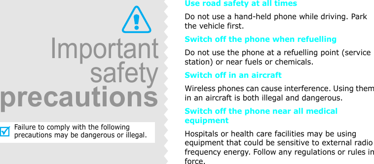 ImportantsafetyprecautionsFailure to comply with the following precautions may be dangerous or illegal.Use road safety at all timesDo not use a hand-held phone while driving. Park the vehicle first. Switch off the phone when refuellingDo not use the phone at a refuelling point (service station) or near fuels or chemicals.Switch off in an aircraftWireless phones can cause interference. Using them in an aircraft is both illegal and dangerous.Switch off the phone near all medical equipmentHospitals or health care facilities may be using equipment that could be sensitive to external radio frequency energy. Follow any regulations or rules in force.
