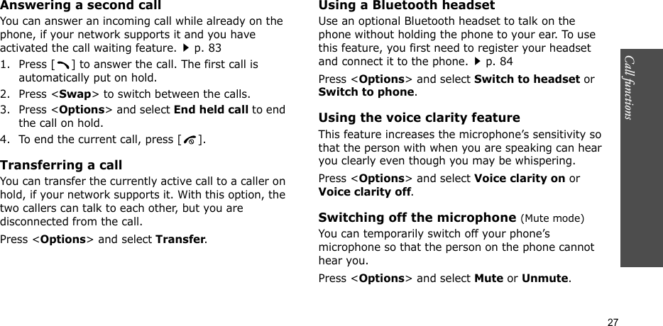 Call functions    27Answering a second callYou can answer an incoming call while already on the phone, if your network supports it and you have activated the call waiting feature.p. 83 1. Press [ ] to answer the call. The first call is automatically put on hold.2. Press &lt;Swap&gt; to switch between the calls.3. Press &lt;Options&gt; and select End held call to end the call on hold.4. To end the current call, press [ ].Transferring a callYou can transfer the currently active call to a caller on hold, if your network supports it. With this option, the two callers can talk to each other, but you are disconnected from the call. Press &lt;Options&gt; and select Transfer.Using a Bluetooth headsetUse an optional Bluetooth headset to talk on the phone without holding the phone to your ear. To use this feature, you first need to register your headset and connect it to the phone.p. 84Press &lt;Options&gt; and select Switch to headset or Switch to phone.Using the voice clarity featureThis feature increases the microphone’s sensitivity so that the person with when you are speaking can hear you clearly even though you may be whispering.Press &lt;Options&gt; and select Voice clarity on or Voice clarity off.Switching off the microphone (Mute mode)You can temporarily switch off your phone’s microphone so that the person on the phone cannot hear you.Press &lt;Options&gt; and select Mute or Unmute.