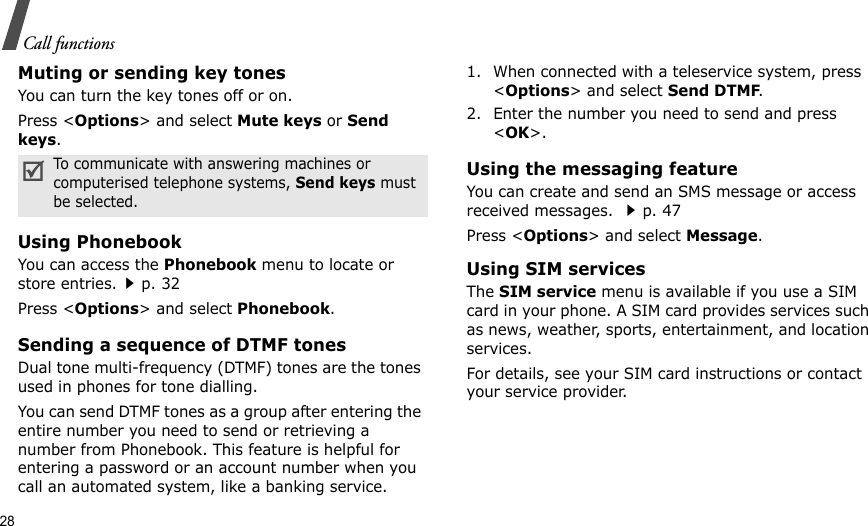 28Call functionsMuting or sending key tonesYou can turn the key tones off or on.Press &lt;Options&gt; and select Mute keys or Send keys.Using PhonebookYou can access the Phonebook menu to locate or store entries.p. 32Press &lt;Options&gt; and select Phonebook.Sending a sequence of DTMF tonesDual tone multi-frequency (DTMF) tones are the tones used in phones for tone dialling.You can send DTMF tones as a group after entering the entire number you need to send or retrieving a number from Phonebook. This feature is helpful for entering a password or an account number when you call an automated system, like a banking service.1. When connected with a teleservice system, press &lt;Options&gt; and select Send DTMF.2. Enter the number you need to send and press &lt;OK&gt;.Using the messaging featureYou can create and send an SMS message or access received messages. p. 47Press &lt;Options&gt; and select Message.Using SIM servicesThe SIM service menu is available if you use a SIM card in your phone. A SIM card provides services such as news, weather, sports, entertainment, and location services.For details, see your SIM card instructions or contact your service provider.To communicate with answering machines or computerised telephone systems, Send keys must be selected.
