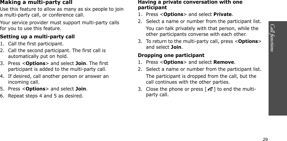 Call functions    29Making a multi-party call Use this feature to allow as many as six people to join a multi-party call, or conference call.Your service provider must support multi-party calls for you to use this feature.Setting up a multi-party call1. Call the first participant.2. Call the second participant. The first call is automatically put on hold.3. Press &lt;Options&gt; and select Join. The first participant is added to the multi-party call.4. If desired, call another person or answer an incoming call.5. Press &lt;Options&gt; and select Join.6. Repeat steps 4 and 5 as desired.Having a private conversation with one participant1. Press &lt;Options&gt; and select Private. 2. Select a name or number from the participant list.You can talk privately with that person, while the other participants converse with each other.3. To return to the multi-party call, press &lt;Options&gt; and select Join. Dropping one participant1. Press &lt;Options&gt; and select Remove. 2. Select a name or number from the participant list. The participant is dropped from the call, but the call continues with the other parties.3. Close the phone or press [ ] to end the multi-party call.