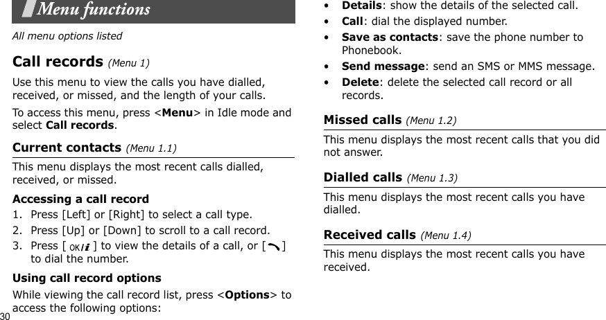 30Menu functionsAll menu options listedCall records(Menu 1)Use this menu to view the calls you have dialled, received, or missed, and the length of your calls.To access this menu, press &lt;Menu&gt; in Idle mode and select Call records.Current contacts(Menu 1.1)This menu displays the most recent calls dialled, received, or missed. Accessing a call record1. Press [Left] or [Right] to select a call type.2. Press [Up] or [Down] to scroll to a call record. 3. Press [ ] to view the details of a call, or [ ] to dial the number.Using call record optionsWhile viewing the call record list, press &lt;Options&gt; to access the following options:•Details: show the details of the selected call.•Call: dial the displayed number.•Save as contacts: save the phone number to Phonebook.•Send message: send an SMS or MMS message.•Delete: delete the selected call record or all records.Missed calls (Menu 1.2)This menu displays the most recent calls that you did not answer.Dialled calls(Menu 1.3)This menu displays the most recent calls you have dialled.Received calls(Menu 1.4) This menu displays the most recent calls you have received. 