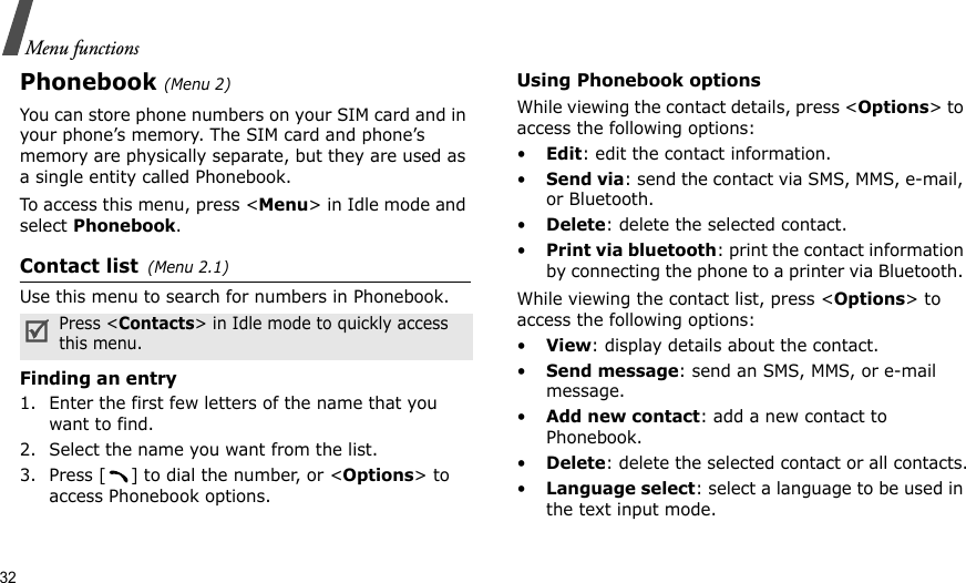32Menu functionsPhonebook (Menu 2)You can store phone numbers on your SIM card and in your phone’s memory. The SIM card and phone’s memory are physically separate, but they are used as a single entity called Phonebook.To access this menu, press &lt;Menu&gt; in Idle mode and select Phonebook.Contact list(Menu 2.1)Use this menu to search for numbers in Phonebook.Finding an entry1. Enter the first few letters of the name that you want to find.2. Select the name you want from the list.3. Press [ ] to dial the number, or &lt;Options&gt; to access Phonebook options.Using Phonebook optionsWhile viewing the contact details, press &lt;Options&gt; to access the following options:•Edit: edit the contact information.•Send via: send the contact via SMS, MMS, e-mail, or Bluetooth. •Delete: delete the selected contact.•Print via bluetooth: print the contact information by connecting the phone to a printer via Bluetooth. While viewing the contact list, press &lt;Options&gt; to access the following options: •View: display details about the contact.•Send message: send an SMS, MMS, or e-mail message.•Add new contact: add a new contact to Phonebook.•Delete: delete the selected contact or all contacts.•Language select: select a language to be used in the text input mode.Press &lt;Contacts&gt; in Idle mode to quickly access this menu.