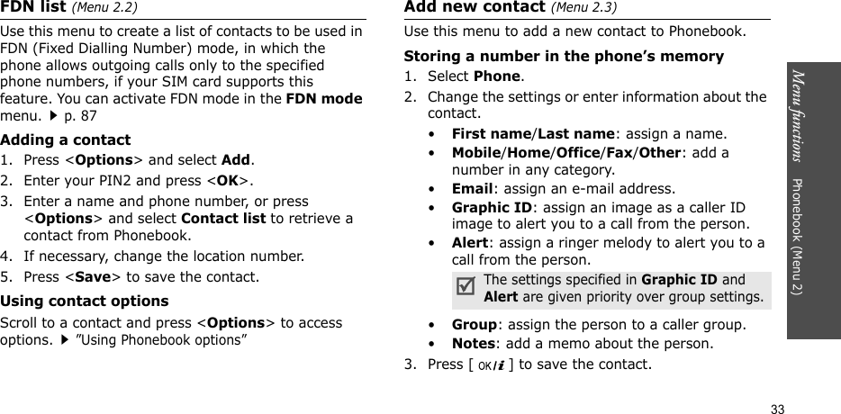 Menu functions    Phonebook (Menu 2)33FDN list (Menu 2.2)Use this menu to create a list of contacts to be used in FDN (Fixed Dialling Number) mode, in which the phone allows outgoing calls only to the specified phone numbers, if your SIM card supports this feature. You can activate FDN mode in the FDN mode menu.p. 87 Adding a contact1. Press &lt;Options&gt; and select Add.2. Enter your PIN2 and press &lt;OK&gt;.3. Enter a name and phone number, or press &lt;Options&gt; and select Contact list to retrieve a contact from Phonebook. 4. If necessary, change the location number.5. Press &lt;Save&gt; to save the contact.Using contact optionsScroll to a contact and press &lt;Options&gt; to access options.”Using Phonebook options”Add new contact (Menu 2.3)Use this menu to add a new contact to Phonebook.Storing a number in the phone’s memory1. Select Phone.2. Change the settings or enter information about the contact.•First name/Last name: assign a name.•Mobile/Home/Office/Fax/Other: add a number in any category.•Email: assign an e-mail address.•Graphic ID: assign an image as a caller ID image to alert you to a call from the person.•Alert: assign a ringer melody to alert you to a call from the person.•Group: assign the person to a caller group.•Notes: add a memo about the person.3. Press [ ] to save the contact.The settings specified in Graphic ID and Alert are given priority over group settings.