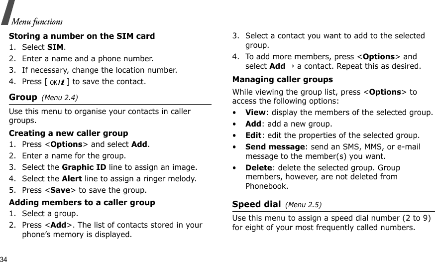 34Menu functionsStoring a number on the SIM card1. Select SIM.2. Enter a name and a phone number.3. If necessary, change the location number.4. Press [ ] to save the contact.Group(Menu 2.4)Use this menu to organise your contacts in caller groups. Creating a new caller group1. Press &lt;Options&gt; and select Add.2. Enter a name for the group.3. Select the Graphic ID line to assign an image.4. Select the Alert line to assign a ringer melody.5. Press &lt;Save&gt; to save the group.Adding members to a caller group1. Select a group.2. Press &lt;Add&gt;. The list of contacts stored in your phone’s memory is displayed.3. Select a contact you want to add to the selected group.4. To add more members, press &lt;Options&gt; and select Add → a contact. Repeat this as desired.Managing caller groupsWhile viewing the group list, press &lt;Options&gt; to access the following options:•View: display the members of the selected group.•Add: add a new group.•Edit: edit the properties of the selected group.•Send message: send an SMS, MMS, or e-mail message to the member(s) you want.•Delete: delete the selected group. Group members, however, are not deleted from Phonebook.Speed dial(Menu 2.5)Use this menu to assign a speed dial number (2 to 9) for eight of your most frequently called numbers. 
