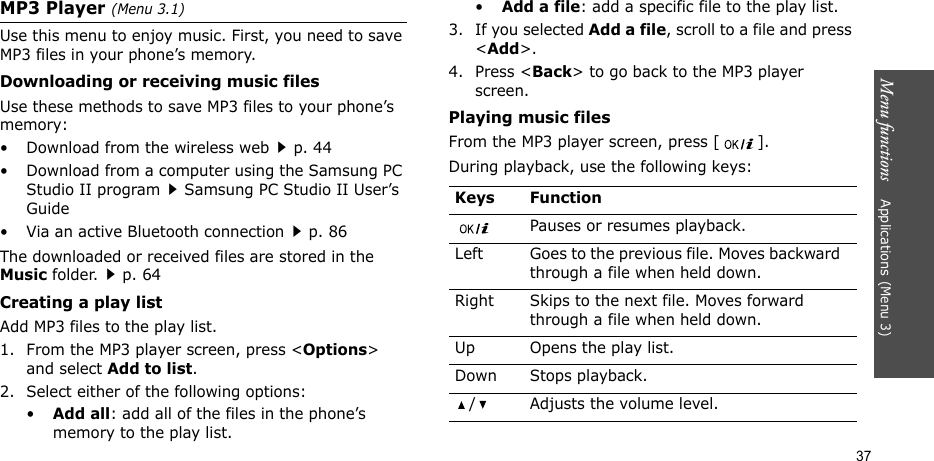 Menu functions    Applications (Menu 3)37MP3 Player (Menu 3.1)Use this menu to enjoy music. First, you need to save MP3 files in your phone’s memory. Downloading or receiving music filesUse these methods to save MP3 files to your phone’s memory:• Download from the wireless webp. 44• Download from a computer using the Samsung PC Studio II programSamsung PC Studio II User’s Guide• Via an active Bluetooth connectionp. 86The downloaded or received files are stored in the Music folder.p. 64Creating a play listAdd MP3 files to the play list.1. From the MP3 player screen, press &lt;Options&gt; and select Add to list. 2. Select either of the following options:•Add all: add all of the files in the phone’s memory to the play list.•Add a file: add a specific file to the play list.3. If you selected Add a file, scroll to a file and press &lt;Add&gt;.4. Press &lt;Back&gt; to go back to the MP3 player screen.Playing music filesFrom the MP3 player screen, press [ ].During playback, use the following keys: Keys FunctionPauses or resumes playback.Left Goes to the previous file. Moves backward through a file when held down.Right Skips to the next file. Moves forward through a file when held down.Up Opens the play list.Down Stops playback./ Adjusts the volume level.