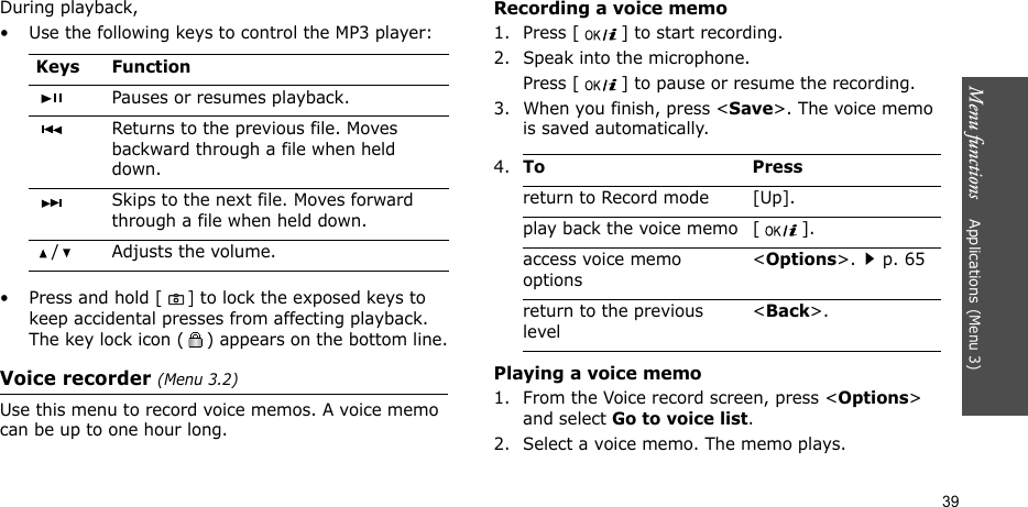Menu functions    Applications (Menu 3)39During playback,• Use the following keys to control the MP3 player:•Press and hold [] to lock the exposed keys to keep accidental presses from affecting playback. The key lock icon ( ) appears on the bottom line.Voice recorder (Menu 3.2)Use this menu to record voice memos. A voice memo can be up to one hour long.Recording a voice memo1. Press [ ] to start recording. 2. Speak into the microphone. Press [ ] to pause or resume the recording.3. When you finish, press &lt;Save&gt;. The voice memo is saved automatically.Playing a voice memo1. From the Voice record screen, press &lt;Options&gt; and select Go to voice list.2. Select a voice memo. The memo plays.Keys FunctionPauses or resumes playback.Returns to the previous file. Moves backward through a file when held down.Skips to the next file. Moves forward through a file when held down./ Adjusts the volume.4.To Pressreturn to Record mode [Up].play back the voice memo [ ].access voice memo options&lt;Options&gt;.p. 65return to the previous level&lt;Back&gt;.