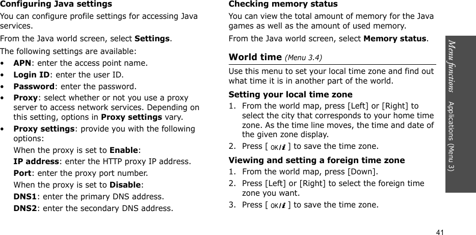 Menu functions    Applications (Menu 3)41Configuring Java settingsYou can configure profile settings for accessing Java services.From the Java world screen, select Settings.The following settings are available:•APN: enter the access point name.•Login ID: enter the user ID.•Password: enter the password.•Proxy: select whether or not you use a proxy server to access network services. Depending on this setting, options in Proxy settings vary.•Proxy settings: provide you with the following options:When the proxy is set to Enable:IP address: enter the HTTP proxy IP address.Port: enter the proxy port number.When the proxy is set to Disable:DNS1: enter the primary DNS address.DNS2: enter the secondary DNS address.Checking memory statusYou can view the total amount of memory for the Java games as well as the amount of used memory. From the Java world screen, select Memory status.World time (Menu 3.4)Use this menu to set your local time zone and find out what time it is in another part of the world. Setting your local time zone1. From the world map, press [Left] or [Right] to select the city that corresponds to your home time zone. As the time line moves, the time and date of the given zone display.2. Press [ ] to save the time zone.Viewing and setting a foreign time zone1. From the world map, press [Down].2. Press [Left] or [Right] to select the foreign time zone you want.3. Press [ ] to save the time zone.