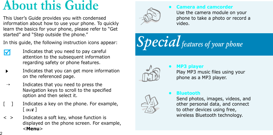 2About this GuideThis User’s Guide provides you with condensed information about how to use your phone. To quickly learn the basics for your phone, please refer to “Get started” and “Step outside the phone.”In this guide, the following instruction icons appear:Indicates that you need to pay careful attention to the subsequent information regarding safety or phone features.Indicates that you can get more information on the referenced page.  →Indicates that you need to press the Navigation keys to scroll to the specified option and then select it.[    ] Indicates a key on the phone. For example, []&lt;  &gt; Indicates a soft key, whose function is displayed on the phone screen. For example, &lt;Menu&gt;• Camera and camcorderUse the camera module on your phone to take a photo or record a video.Special features of your phone•MP3 playerPlay MP3 music files using your phone as a MP3 player.•BluetoothSend photos, images, videos, and other personal data, and connect to other devices using free, wireless Bluetooth technology.