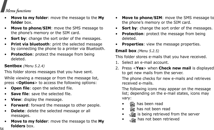 54Menu functions•Move to my folder: move the message to the My folder box.•Move to phone/SIM: move the SMS message to the phone’s memory or the SIM card.•Sort by: change the sort order of the messages.•Print via bluetooth: print the selected message by connecting the phone to a printer via Bluetooth.•Protection: protect the message from being deleted. Sentbox (Menu 5.2.4)This folder stores messages that you have sent.While viewing a message or from the message list, press &lt;Options&gt; to access the following options:•Open file: open the selected file.•Save file: save the selected file.•View: display the message.•Forward: forward the message to other people.•Delete: delete the selected message or all messages.•Move to my folder: move the message to the My folders box.•Move to phone/SIM: move the SMS message to the phone’s memory or the SIM card.•Sort by: change the sort order of the messages.•Protection: protect the message from being deleted. •Properties: view the message properties.Email box (Menu 5.2.5)This folder stores e-mails that you have received.1. Select an e-mail account.2. Press &lt;Yes&gt; when Check new mail is displayed to get new mails from the server.The phone checks for new e-mails and retrieves received e-mails. The following icons may appear on the message list; depending on the e-mail states, icons may vary:• has been read•  has not been read•  is being retrieved from the server•  has not been retrieved