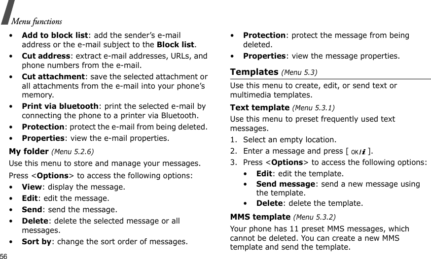 56Menu functions•Add to block list: add the sender’s e-mail address or the e-mail subject to the Block list.•Cut address: extract e-mail addresses, URLs, and phone numbers from the e-mail.•Cut attachment: save the selected attachment or all attachments from the e-mail into your phone’s memory.•Print via bluetooth: print the selected e-mail by connecting the phone to a printer via Bluetooth.•Protection: protect the e-mail from being deleted. •Properties: view the e-mail properties.My folder (Menu 5.2.6)Use this menu to store and manage your messages.Press &lt;Options&gt; to access the following options:•View: display the message.•Edit: edit the message.•Send: send the message.•Delete: delete the selected message or all messages.•Sort by: change the sort order of messages.•Protection: protect the message from being deleted. •Properties: view the message properties.Templates (Menu 5.3)Use this menu to create, edit, or send text or multimedia templates.Text template (Menu 5.3.1)Use this menu to preset frequently used text messages.1. Select an empty location.2. Enter a message and press [ ].3. Press &lt;Options&gt; to access the following options:•Edit: edit the template.•Send message: send a new message using the template.•Delete: delete the template.MMS template (Menu 5.3.2)Your phone has 11 preset MMS messages, which cannot be deleted. You can create a new MMS template and send the template. 