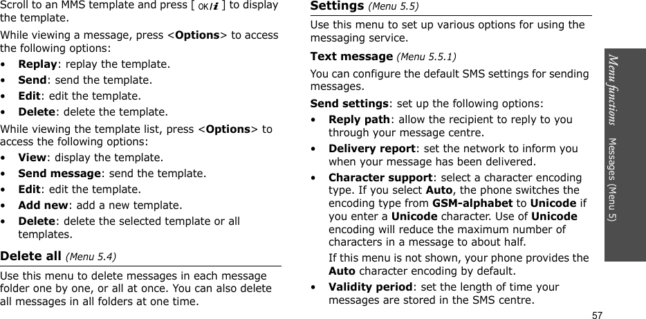Menu functions    Messages (Menu 5)57Scroll to an MMS template and press [ ] to display the template.While viewing a message, press &lt;Options&gt; to access the following options:•Replay: replay the template.•Send: send the template.•Edit: edit the template.•Delete: delete the template.While viewing the template list, press &lt;Options&gt; to access the following options:•View: display the template.•Send message: send the template.•Edit: edit the template.•Add new: add a new template.•Delete: delete the selected template or all templates.Delete all (Menu 5.4)Use this menu to delete messages in each message folder one by one, or all at once. You can also delete all messages in all folders at one time.Settings (Menu 5.5)Use this menu to set up various options for using the messaging service.Text message (Menu 5.5.1)You can configure the default SMS settings for sending messages.Send settings: set up the following options:•Reply path: allow the recipient to reply to you through your message centre. •Delivery report: set the network to inform you when your message has been delivered. •Character support: select a character encoding type. If you select Auto, the phone switches the encoding type from GSM-alphabet to Unicode if you enter a Unicode character. Use of Unicode encoding will reduce the maximum number of characters in a message to about half. If this menu is not shown, your phone provides the Auto character encoding by default.•Validity period: set the length of time your messages are stored in the SMS centre.