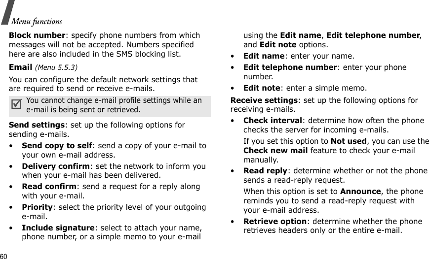 60Menu functionsBlock number: specify phone numbers from which messages will not be accepted. Numbers specified here are also included in the SMS blocking list.Email (Menu 5.5.3)You can configure the default network settings that are required to send or receive e-mails.Send settings: set up the following options for sending e-mails. •Send copy to self: send a copy of your e-mail to your own e-mail address.•Delivery confirm: set the network to inform you when your e-mail has been delivered.•Read confirm: send a request for a reply along with your e-mail.•Priority: select the priority level of your outgoing e-mail.•Include signature: select to attach your name, phone number, or a simple memo to your e-mail using the Edit name, Edit telephone number, and Edit note options.•Edit name: enter your name.•Edit telephone number: enter your phone number.•Edit note: enter a simple memo.Receive settings: set up the following options for receiving e-mails.•Check interval: determine how often the phone checks the server for incoming e-mails.If you set this option to Not used, you can use the Check new mail feature to check your e-mail manually.•Read reply: determine whether or not the phone sends a read-reply request.When this option is set to Announce, the phone reminds you to send a read-reply request with your e-mail address.•Retrieve option: determine whether the phone retrieves headers only or the entire e-mail.You cannot change e-mail profile settings while an e-mail is being sent or retrieved.