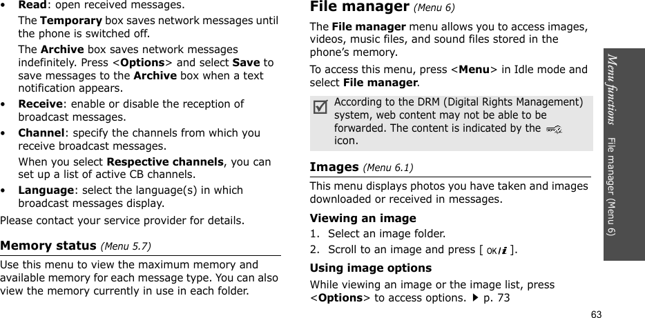 Menu functions    File manager (Menu 6)63•Read: open received messages.The Temporary box saves network messages until the phone is switched off. The Archive box saves network messages indefinitely. Press &lt;Options&gt; and select Save to save messages to the Archive box when a text notification appears. •Receive: enable or disable the reception of broadcast messages.•Channel: specify the channels from which you receive broadcast messages.When you select Respective channels, you can set up a list of active CB channels.•Language: select the language(s) in which broadcast messages display.Please contact your service provider for details.Memory status (Menu 5.7)Use this menu to view the maximum memory and available memory for each message type. You can also view the memory currently in use in each folder.File manager (Menu 6) The File manager menu allows you to access images, videos, music files, and sound files stored in the phone’s memory.To access this menu, press &lt;Menu&gt; in Idle mode and select File manager.Images (Menu 6.1)This menu displays photos you have taken and images downloaded or received in messages.Viewing an image1. Select an image folder.2. Scroll to an image and press [ ].Using image optionsWhile viewing an image or the image list, press &lt;Options&gt; to access options.p. 73According to the DRM (Digital Rights Management) system, web content may not be able to be forwarded. The content is indicated by the  icon.