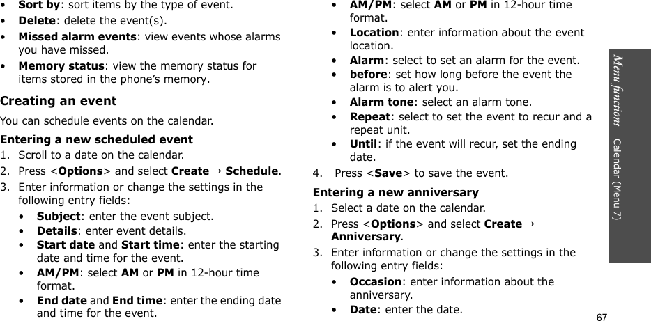 Menu functions    Calendar (Menu 7)67•Sort by: sort items by the type of event.•Delete: delete the event(s). •Missed alarm events: view events whose alarms you have missed.•Memory status: view the memory status for items stored in the phone’s memory.Creating an eventYou can schedule events on the calendar.Entering a new scheduled event1. Scroll to a date on the calendar.2. Press &lt;Options&gt; and select Create → Schedule.3. Enter information or change the settings in the following entry fields:•Subject: enter the event subject.•Details: enter event details.•Start date and Start time: enter the starting date and time for the event.•AM/PM: select AM or PM in 12-hour time format.•End date and End time: enter the ending date and time for the event.•AM/PM: select AM or PM in 12-hour time format.•Location: enter information about the event location. •Alarm: select to set an alarm for the event. •before: set how long before the event the alarm is to alert you.•Alarm tone: select an alarm tone.•Repeat: select to set the event to recur and a repeat unit. •Until: if the event will recur, set the ending date. 4.  Press &lt;Save&gt; to save the event.Entering a new anniversary1. Select a date on the calendar.2. Press &lt;Options&gt; and select Create → Anniversary.3. Enter information or change the settings in the following entry fields:•Occasion: enter information about the anniversary.•Date: enter the date.