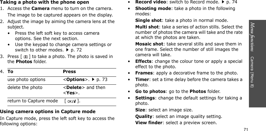 Menu functions    Camera (Menu 8)71Taking a photo with the phone open1. Access the Camera menu to turn on the camera.The image to be captured appears on the display.2. Adjust the image by aiming the camera lens at the subject.• Press the left soft key to access camera options. See the next section.• Use the keypad to change camera settings or switch to other modes.p. 723. Press [] to take a photo. The photo is saved in the Photos folder.Using camera options in Capture modeIn Capture mode, press the left soft key to access the following options:•Record video: switch to Record mode.p. 74•Shooting mode: take a photo in the following modes:Single shot: take a photo in normal mode.Multi shot: take a series of action stills. Select the number of photos the camera will take and the rate at which the photos are taken.Mosaic shot: take several stills and save them in one frame. Select the number of still images the camera will take.•Effects: change the colour tone or apply a special effect to the photo.•Frames: apply a decorative frame to the photo.•Timer: set a time delay before the camera takes a photo.•Go to photos: go to the Photos folder.•Settings: change the default settings for taking a photo.Size: select an image size. Quality: select an image quality setting. View finder: select a preview screen.   4.To Pressuse photo options &lt;Options&gt;.p. 73delete the photo &lt;Delete&gt; and then &lt;Yes&gt;.return to Capture mode  [ ].