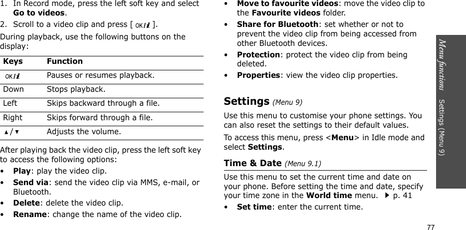 Menu functions    Settings (Menu 9)771. In Record mode, press the left soft key and select Go to videos.2. Scroll to a video clip and press [ ].During playback, use the following buttons on the display: After playing back the video clip, press the left soft key to access the following options:•Play: play the video clip.•Send via: send the video clip via MMS, e-mail, or Bluetooth.•Delete: delete the video clip.•Rename: change the name of the video clip.•Move to favourite videos: move the video clip to the Favourite videos folder. •Share for Bluetooth: set whether or not to prevent the video clip from being accessed from other Bluetooth devices.•Protection: protect the video clip from being deleted.•Properties: view the video clip properties.Settings (Menu 9)Use this menu to customise your phone settings. You can also reset the settings to their default values.To access this menu, press &lt;Menu&gt; in Idle mode and select Settings.Time &amp; Date (Menu 9.1)Use this menu to set the current time and date on your phone. Before setting the time and date, specify your time zone in the World time menu. p. 41•Set time: enter the current time.Keys FunctionPauses or resumes playback.Down Stops playback.Left Skips backward through a file.Right Skips forward through a file./ Adjusts the volume.