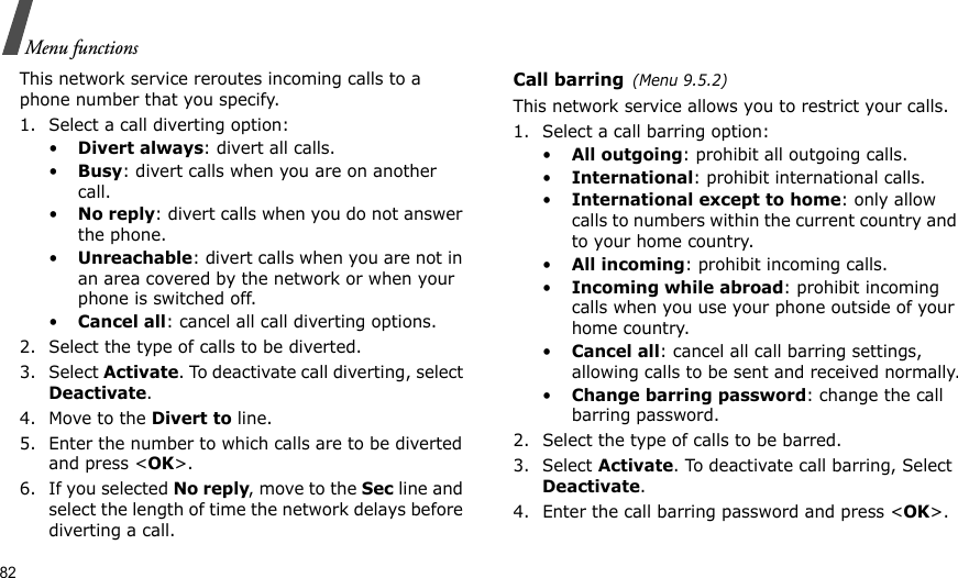 82Menu functionsThis network service reroutes incoming calls to a phone number that you specify.1. Select a call diverting option:•Divert always: divert all calls.•Busy: divert calls when you are on another call.•No reply: divert calls when you do not answer the phone.•Unreachable: divert calls when you are not in an area covered by the network or when your phone is switched off.•Cancel all: cancel all call diverting options.2. Select the type of calls to be diverted.3. Select Activate. To deactivate call diverting, select Deactivate.4. Move to the Divert to line.5. Enter the number to which calls are to be diverted and press &lt;OK&gt;.6. If you selected No reply, move to the Sec line and select the length of time the network delays before diverting a call.Call barring(Menu 9.5.2)This network service allows you to restrict your calls.1. Select a call barring option:•All outgoing: prohibit all outgoing calls.•International: prohibit international calls.•International except to home: only allow calls to numbers within the current country and to your home country.•All incoming: prohibit incoming calls.•Incoming while abroad: prohibit incoming calls when you use your phone outside of your home country.•Cancel all: cancel all call barring settings, allowing calls to be sent and received normally.•Change barring password: change the call barring password.2. Select the type of calls to be barred. 3. Select Activate. To deactivate call barring, Select Deactivate.4. Enter the call barring password and press &lt;OK&gt;.